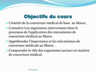 Objectifs du cours
L’intérêt de la couverture médical de base au Maroc.
Connaitre Les organismes intervenants dans le
processus de l’application des mécanismes de
couverture médical au Maroc .
Appréhender l’importance et les mécanismes de
couverture médicale au Maroc.
Comprendre le rôle des organismes sociaux en matière
de couverture médical.
Ecole Agodent 2
 