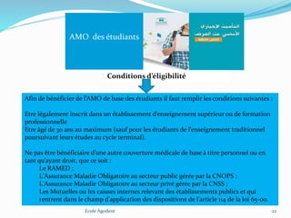 Ecole Agodent 22
AMO des étudiants
Conditions d’éligibilité
Afin de bénéficier de l’AMO de base des étudiants il faut remplir les conditions suivantes :
Etre légalement inscrit dans un établissement d’enseignement supérieur ou de formation
professionnelle
Etre âgé de 30 ans au maximum (sauf pour les étudiants de l’enseignement traditionnel
poursuivant leurs études au cycle terminal).
Ne pas être bénéficiaire d’une autre couverture médicale de base à titre personnel ou en
tant qu’ayant droit, que ce soit :
Le RAMED ;
L'Assurance Maladie Obligatoire au secteur public gérée par la CNOPS ;
L'Assurance Maladie Obligatoire au secteur privé gérée par la CNSS ;
Les Mutuelles ou les caisses internes relevant des établissements publics et qui
rentrent dans le champ d'application des dispositions de l'article 114 de la loi 65-00.
 