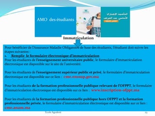 Ecole Agodent 23
AMO des étudiants
Immatriculation
Pour bénéficier de l’Assurance Maladie Obligatoire de base des étudiants, l’étudiant doit suivre les
étapes suivantes :
1. Remplir le formulaire électronique d’immatriculation
Pour les étudiants de l’enseignement universitaire public, le formulaire d’immatriculation
électronique est disponible sur le site de l'université.
Pour les étudiants de l’enseignement supérieur public et privé, le formulaire d’immatriculation
électronique est disponible sur ce lien : cme.enssup.gov.ma
Pour les étudiants de la formation professionnelle publique relevant de l’OFPPT, le formulaire
d’immatriculation électronique est disponible sur ce lien : www.inscription-ofppt.ma
Pour les étudiants de la formation professionnelle publique hors OFPPT et la formation
professionnelle privée, le formulaire d’immatriculation électronique est disponible sur ce lien :
cme.anam.ma
 