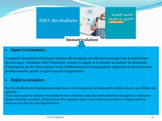 Ecole Agodent 24
AMO des étudiants
Immatriculation
2. Signer le formulaire :
Lorsque le formulaire d’immatriculation électronique est dûment renseigné sur la plateforme
électronique, l’étudiant doit l’imprimer, ensuite le signer et le joindre au dossier de demande
d’inscription ou de réinscription à son établissement d’enseignement supérieur ou de formation
professionnelle public ou privé auquel il appartient.
3. Régler la cotisation :
Pour les étudiants de l’enseignement supérieur et de la formation professionnelle publics inscrits aux filières non
payantes :
l’Etat assure pour le moment l’ensemble de leur cotisation pour une durée inférieure ou égale à 12 mois pour
chaque étudiant, toutefois, ils pourraient être appelés à payer une cotisation annuelle à ce régime dont le
montant sera fixé par voie réglementaire.
 