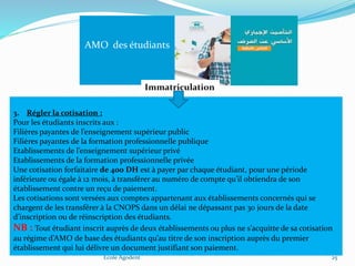 Ecole Agodent 25
AMO des étudiants
Immatriculation
3. Régler la cotisation :
Pour les étudiants inscrits aux :
Filières payantes de l’enseignement supérieur public
Filières payantes de la formation professionnelle publique
Etablissements de l’enseignement supérieur privé
Etablissements de la formation professionnelle privée
Une cotisation forfaitaire de 400 DH est à payer par chaque étudiant, pour une période
inférieure ou égale à 12 mois, à transférer au numéro de compte qu’il obtiendra de son
établissement contre un reçu de paiement.
Les cotisations sont versées aux comptes appartenant aux établissements concernés qui se
chargent de les transférer à la CNOPS dans un délai ne dépassant pas 30 jours de la date
d’inscription ou de réinscription des étudiants.
NB : Tout étudiant inscrit auprès de deux établissements ou plus ne s’acquitte de sa cotisation
au régime d’AMO de base des étudiants qu’au titre de son inscription auprès du premier
établissement qui lui délivre un document justifiant son paiement.
 