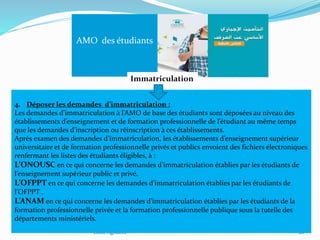 Ecole Agodent 26
AMO des étudiants
Immatriculation
4. Déposer les demandes d’immatriculation :
Les demandes d’immatriculation à l’AMO de base des étudiants sont déposées au niveau des
établissements d’enseignement et de formation professionnelle de l’étudiant au même temps
que les demandes d’inscription ou réinscription à ces établissements.
Après examen des demandes d’immatriculation, les établissements d’enseignement supérieur
universitaire et de formation professionnelle privés et publics envoient des fichiers électroniques
renfermant les listes des étudiants éligibles, à :
L’ONOUSC en ce qui concerne les demandes d’immatriculation établies par les étudiants de
l’enseignement supérieur public et privé.
L’OFPPT en ce qui concerne les demandes d’immatriculation établies par les étudiants de
l’OFPPT .
L’ANAM en ce qui concerne les demandes d’immatriculation établies par les étudiants de la
formation professionnelle privée et la formation professionnelle publique sous la tutelle des
départements ministériels.
 