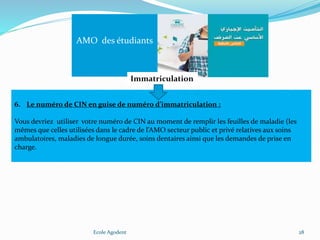 Ecole Agodent 28
AMO des étudiants
Immatriculation
6. Le numéro de CIN en guise de numéro d’immatriculation :
Vous devriez utiliser votre numéro de CIN au moment de remplir les feuilles de maladie (les
mêmes que celles utilisées dans le cadre de l’AMO secteur public et privé relatives aux soins
ambulatoires, maladies de longue durée, soins dentaires ainsi que les demandes de prise en
charge.
 