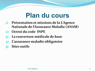 Plan du cours
1) Présentation et missions de la L’Agence
Nationale de l’Assurance Maladie (ANAM)
2) Octroi du code INPE
3) La couverture médicale de base
4) L’assurance maladie obligatoire
5) Sites outils
Ecole Agodent 3
 