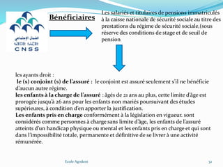 Ecole Agodent 32
Les salariés et titulaires de pensions immatriculés
à la caisse nationale de sécurité sociale au titre des
prestations du régime de sécurité sociale,(sous
réserve des conditions de stage et de seuil de
pension
Bénéficiaires
les ayants droit :
le (s) conjoint (s) de l’assuré : le conjoint est assuré seulement s’il ne bénéficie
d’aucun autre régime.
les enfants à la charge de l’assuré : âgés de 21 ans au plus, cette limite d’âge est
prorogée jusqu’à 26 ans pour les enfants non mariés poursuivant des études
supérieures, à condition d’en apporter la justification.
Les enfants pris en charge conformément à la législation en vigueur. sont
considérés comme personnes à charge sans limite d’âge, les enfants de l’assuré
atteints d’un handicap physique ou mental et les enfants pris en charge et qui sont
dans l’impossibilité totale, permanente et définitive de se livrer à une activité
rémunérée.
 