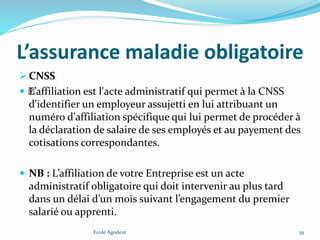 L’assurance maladie obligatoire
 CNSS
 ﻿L’affiliation est l'acte administratif qui permet à la CNSS
d'identifier un employeur assujetti en lui attribuant un
numéro d'affiliation spécifique qui lui permet de procéder à
la déclaration de salaire de ses employés et au payement des
cotisations correspondantes.
 NB : L’affiliation de votre Entreprise est un acte
administratif obligatoire qui doit intervenir au plus tard
dans un délai d’un mois suivant l’engagement du premier
salarié ou apprenti.
Ecole Agodent 39
 