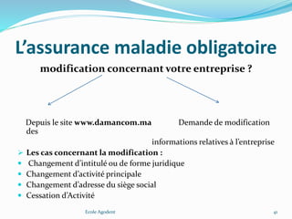 L’assurance maladie obligatoire
modification concernant votre entreprise ?
Depuis le site www.damancom.ma Demande de modification
des
informations relatives à l’entreprise
 Les cas concernant la modification :
 Changement d’intitulé ou de forme juridique
 Changement d’activité principale
 Changement d’adresse du siège social
 Cessation d’Activité
Ecole Agodent 41
 