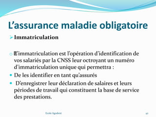 L’assurance maladie obligatoire
Immatriculation
o ﻿﻿﻿﻿﻿﻿﻿﻿﻿﻿﻿﻿﻿﻿﻿﻿﻿﻿L’immatriculation est l’opération d’identification de
vos salariés par la CNSS leur octroyant un numéro
d’immatriculation unique qui permettra :
 De les identifier en tant qu’assurés
 D’enregistrer leur déclaration de salaires et leurs
périodes de travail qui constituent la base de service
des prestations.
Ecole Agodent 42
 