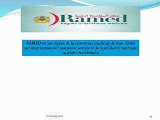 Ecole Agodent 44
RAMED est un régime de la couverture médicale de base fondé
sur les principes de l'assistance sociale et de la solidarité nationale
au profit des démunis
 