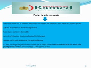 Ecole Agodent 49
Panier de soins couverts
Dispositifs médicaux et implants disponibles nécessaires aux différents actes médicaux et chirurgicaux
Articles de prothèse et d’orthèse disponibles
Soins bucco-dentaires disponibles
Actes de rééducation fonctionnelle et de kinésithérapie
Sont exclus les interventions de chirurgie esthétique.
La prise en charge des prestations couvertes par le RAMED se fait exclusivement dans les structures
publiques de santé (la prise en charge à l’étranger est exclue)
 