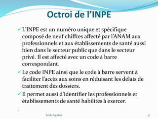 Octroi de l’INPE
L’INPE est un numéro unique et spécifique
composé de neuf chiffres affecté par l’ANAM aux
professionnels et aux établissements de santé aussi
bien dans le secteur public que dans le secteur
privé. Il est affecté avec un code à barre
correspondant.
Le code INPE ainsi que le code à barre servent à
faciliter l’accès aux soins en réduisant les délais de
traitement des dossiers.
Il permet aussi d’identifier les professionnels et
établissements de santé habilités à exercer.
.
Ecole Agodent 51
 