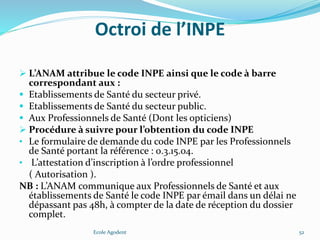 Octroi de l’INPE
 L’ANAM attribue le code INPE ainsi que le code à barre
correspondant aux :
 Etablissements de Santé du secteur privé.
 Etablissements de Santé du secteur public.
 Aux Professionnels de Santé (Dont les opticiens)
 Procédure à suivre pour l’obtention du code INPE
• Le formulaire de demande du code INPE par les Professionnels
de Santé portant la référence : 0.3.15.04.
• L’attestation d’inscription à l’ordre professionnel
( Autorisation ).
NB : L’ANAM communique aux Professionnels de Santé et aux
établissements de Santé le code INPE par émail dans un délai ne
dépassant pas 48h, à compter de la date de réception du dossier
complet.
Ecole Agodent 52
 