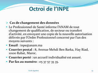 Octroi de l’INPE
 Cas de changement des données
 Le Professionnel de Santé informe l’ANAM de tout
changement de qualification, de secteur ou transfert
d’activité, en envoyant une copie de la nouvelle autorisation
délivrée par l’Ordre Professionnel concerné par l’un des
moyens suivants :
 Email : inpe@anam.ma
 Courrier postal : 8, Avenue Mehdi Ben Barka, Hay Riad,
10100 Rabat, Maroc.
 Courrier porté : un accueil individualisé est assuré.
 Par fax au numéro : 05 37 57 35 35.
Ecole Agodent 53
 
