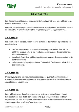 E V A C U A T I O N 
partie II : principes de sécurité – séquence 1 
G E N E R A L I T E S 
Les dispositions citées dans ce document s’appliquent à tous les établissements 
soumis au Code du Travail. 
Certaines particularités (notamment concernant les Etablissements Recevant du Public et 
les Immeubles de Grande Hauteur) font l’objet de dispositions supplémentaires. 
Art. R.4216-2 : 
Les bâtiments et les locaux sont conçus et réalisés de manière à permettre en 
cas de sinistre : 
 L'évacuation rapide de la totalité des occupants ou leur évacuation 
différée, lorsque celle-ci est rendue nécessaire, dans des conditions de 
sécurité maximale ; 
 L'accès de l'extérieur et l'intervention des services de secours et de lutte 
contre l'incendie ; 
 La limitation de la propagation de l'incendie à l'intérieur et à l'extérieur 
des bâtiments. 
Art. R.4227-28 : 
L'employeur prend les mesures nécessaires pour que tout commencement 
d'incendie puisse être rapidement et efficacement combattu dans l'intérêt du 
sauvetage des travailleurs. 
Art. R.4227-34 : 
Les établissements dans lesquels peuvent se trouver occupées ou réunies 
habituellement plus de 50 personnes, ainsi que ceux, quelle que soit leur 
importance, où sont manipulées et mises en oeuvre des matières inflammables 
sont équipés d'un système d'alarme sonore. 
APS&I-Formations© 2014 P2-s1 / 1 
 