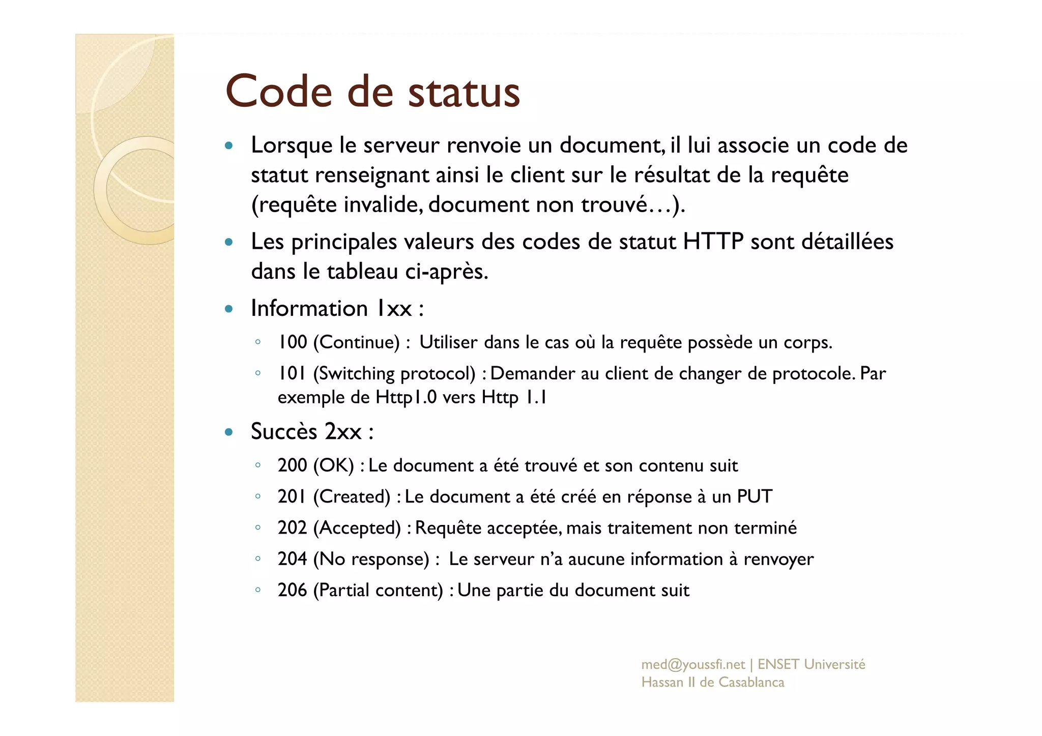 Code de status
Lorsque le serveur renvoie un document, il lui associe un code de
statut renseignant ainsi le client sur le résultat de la requête
(requête invalide, document non trouvé…).
Les principales valeurs des codes de statut HTTP sont détaillées
dans le tableau ci-après.
Information 1xx :
◦ 100 (Continue) : Utiliser dans le cas où la requête possède un corps.
◦ 101 (Switching protocol) : Demander au client de changer de protocole. Par
exemple de Http1.0 vers Http 1.1
Succès 2xx :
◦ 200 (OK) : Le document a été trouvé et son contenu suit
◦ 201 (Created) : Le document a été créé en réponse à un PUT
◦ 202 (Accepted) : Requête acceptée, mais traitement non terminé
◦ 204 (No response) : Le serveur n’a aucune information à renvoyer
◦ 206 (Partial content) : Une partie du document suit
med@youssfi.net | ENSET Université
Hassan II de Casablanca
 