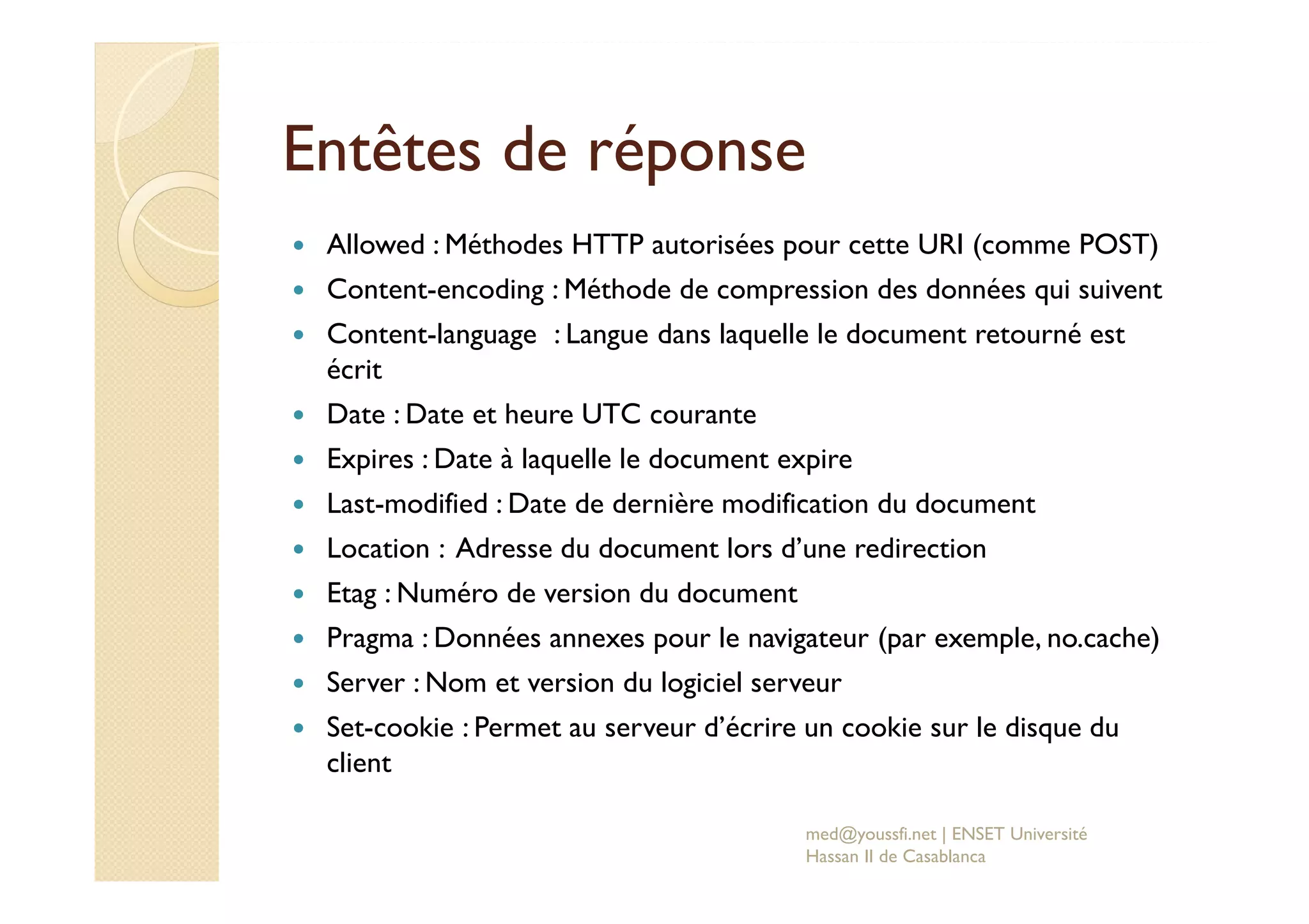 Entêtes de réponse
Allowed : Méthodes HTTP autorisées pour cette URI (comme POST)
Content-encoding : Méthode de compression des données qui suivent
Content-language : Langue dans laquelle le document retourné est
écrit
Date : Date et heure UTC courante
Expires : Date à laquelle le document expire
Last-modified : Date de dernière modification du document
Location : Adresse du document lors d’une redirection
Etag : Numéro de version du document
Pragma : Données annexes pour le navigateur (par exemple, no.cache)
Server : Nom et version du logiciel serveur
Set-cookie : Permet au serveur d’écrire un cookie sur le disque du
client
med@youssfi.net | ENSET Université
Hassan II de Casablanca
 