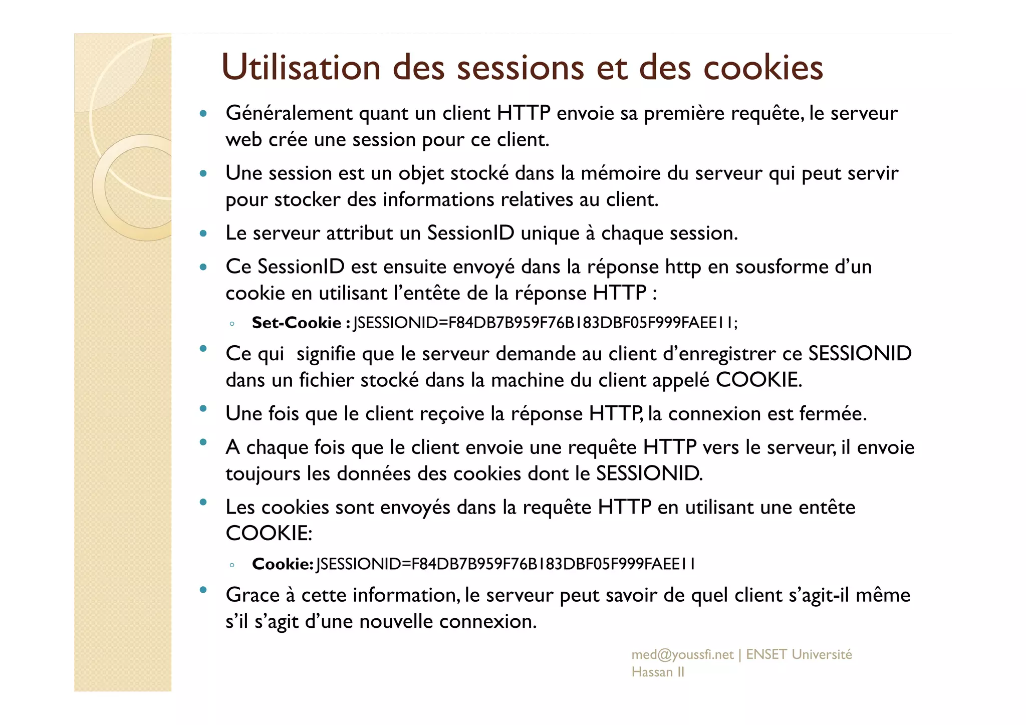 Utilisation des sessions et des cookies
Généralement quant un client HTTP envoie sa première requête, le serveur
web crée une session pour ce client.
Une session est un objet stocké dans la mémoire du serveur qui peut servir
pour stocker des informations relatives au client.
Le serveur attribut un SessionID unique à chaque session.
Ce SessionID est ensuite envoyé dans la réponse http en sousforme d’un
cookie en utilisant l’entête de la réponse HTTP :
◦ Set-Cookie : JSESSIONID=F84DB7B959F76B183DBF05F999FAEE11;
Ce qui signifie que le serveur demande au client d’enregistrer ce SESSIONID
dans un fichier stocké dans la machine du client appelé COOKIE.
Une fois que le client reçoive la réponse HTTP, la connexion est fermée.
A chaque fois que le client envoie une requête HTTP vers le serveur, il envoie
toujours les données des cookies dont le SESSIONID.
Les cookies sont envoyés dans la requête HTTP en utilisant une entête
COOKIE:
◦ Cookie:JSESSIONID=F84DB7B959F76B183DBF05F999FAEE11
Grace à cette information, le serveur peut savoir de quel client s’agit-il même
s’il s’agit d’une nouvelle connexion.
med@youssfi.net | ENSET Université
Hassan II
 