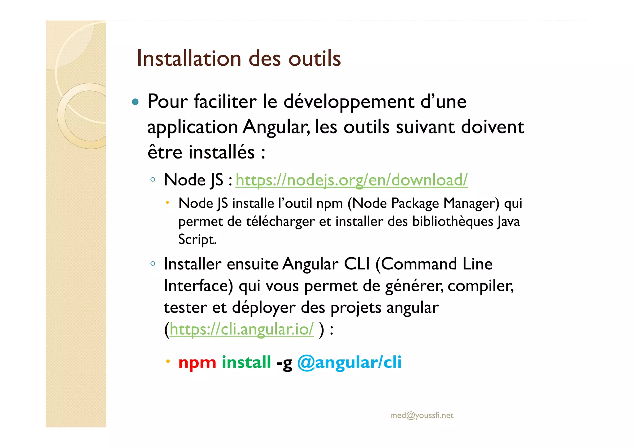 Installation des outils
Pour faciliter le développement d’une
application Angular, les outils suivant doivent
être installés :
◦ Node JS : https://nodejs.org/en/download/
Node JS installe l’outil npm (Node Package Manager) qui
permet de télécharger et installer des bibliothèques Java
Script.
◦ Installer ensuite Angular CLI (Command Line
Interface) qui vous permet de générer, compiler,
tester et déployer des projets angular
(https://cli.angular.io/ ) :
npm install -g @angular/cli
med@youssfi.net
 