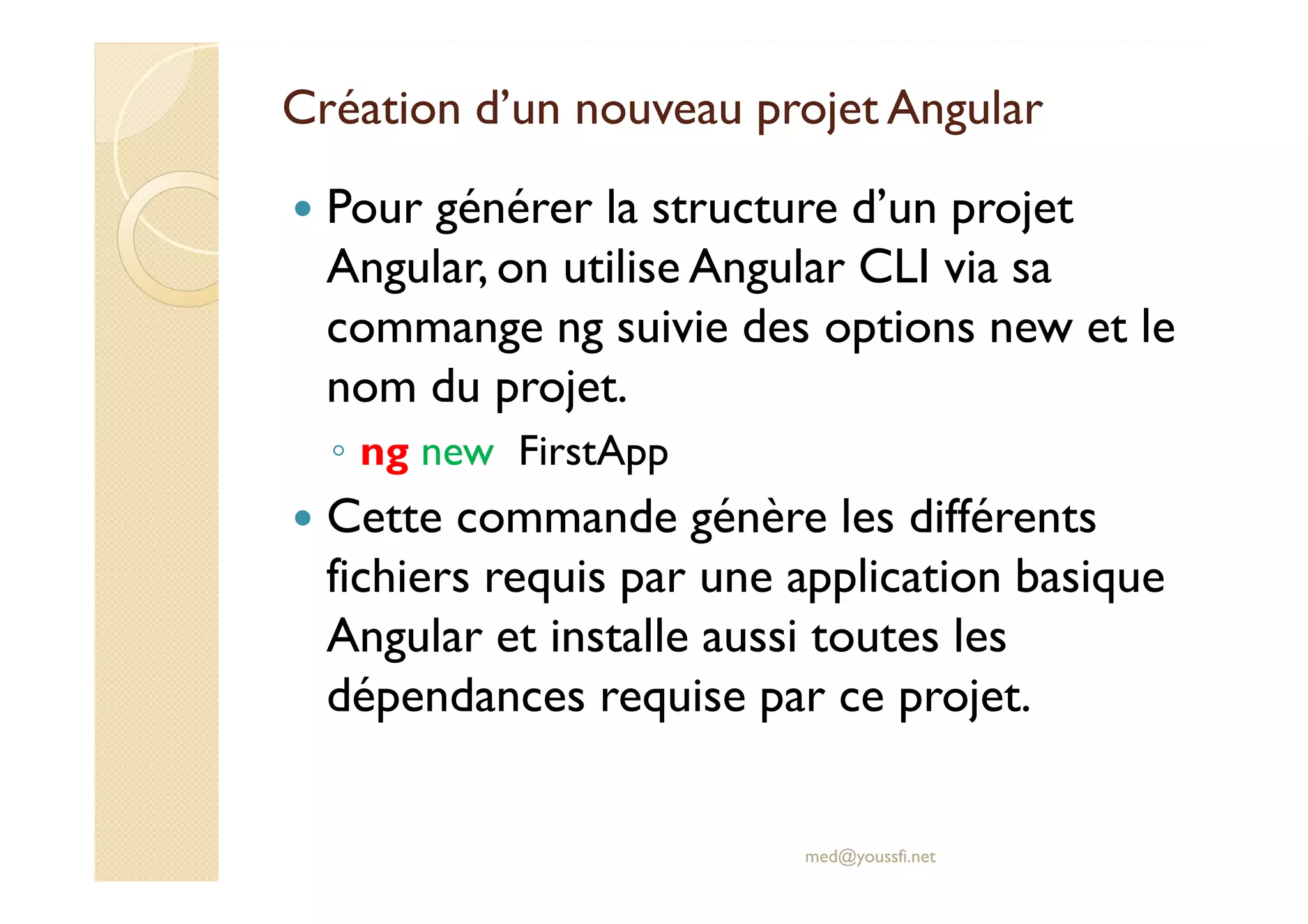 Création d’un nouveau projet Angular
Pour générer la structure d’un projet
Angular, on utilise Angular CLI via sa
commange ng suivie des options new et le
nom du projet.
◦ ng new FirstApp
Cette commande génère les différents
fichiers requis par une application basique
Angular et installe aussi toutes les
dépendances requise par ce projet.
med@youssfi.net
 