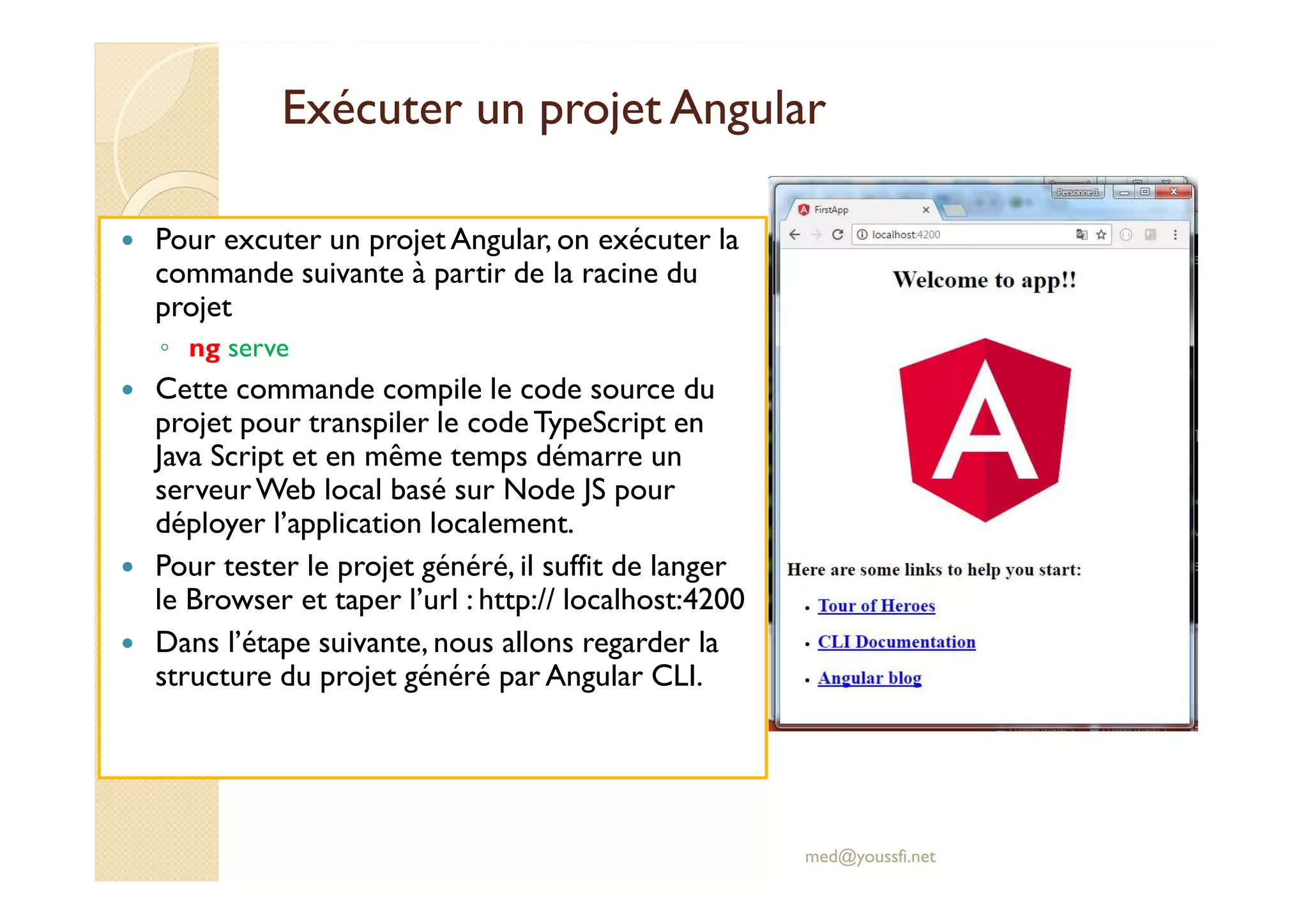 Exécuter un projet Angular
Pour excuter un projet Angular, on exécuter la
commande suivante à partir de la racine du
projet
◦ ng serve
Cette commande compile le code source du
projet pour transpiler le codeTypeScript en
Java Script et en même temps démarre un
serveurWeb local basé sur Node JS pour
déployer l’application localement.
Pour tester le projet généré, il suffit de langer
le Browser et taper l’url : http:// localhost:4200
Dans l’étape suivante, nous allons regarder la
structure du projet généré par Angular CLI.
med@youssfi.net
 