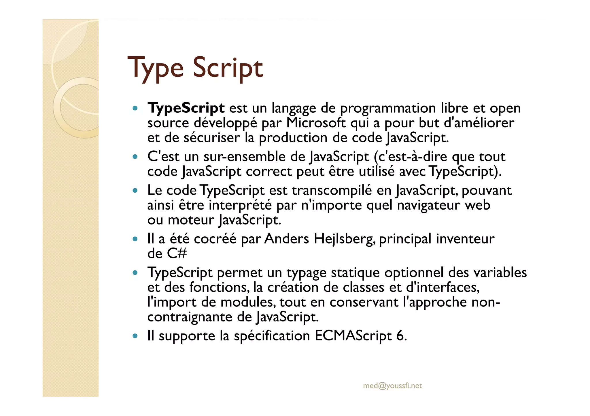 Type Script
TypeScript est un langage de programmation libre et open
source développé par Microsoft qui a pour but d'améliorer
et de sécuriser la production de code JavaScript.
C'est un sur-ensemble de JavaScript (c'est-à-dire que tout
code JavaScript correct peut être utilisé avec TypeScript).
Le code TypeScript est transcompilé en JavaScript, pouvant
ainsi être interprété par n'importe quel navigateur web
ou moteur JavaScript.
Il a été cocréé par Anders Hejlsberg, principal inventeur
de C#
TypeScript permet un typage statique optionnel des variables
et des fonctions, la création de classes et d'interfaces,
l'import de modules, tout en conservant l'approche non-
contraignante de JavaScript.
Il supporte la spécification ECMAScript 6.
med@youssfi.net
 