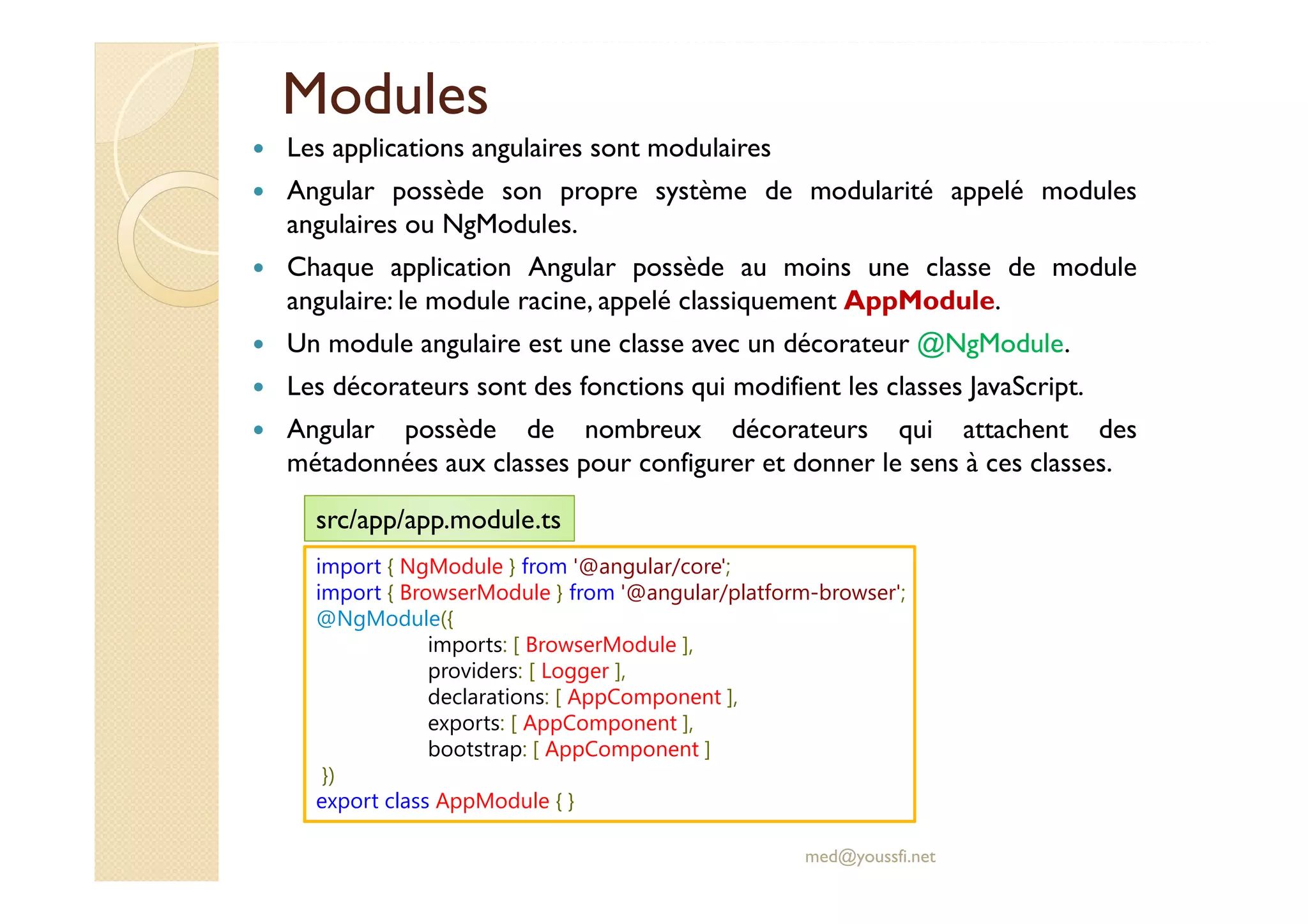 Modules
Les applications angulaires sont modulaires
Angular possède son propre système de modularité appelé modules
angulaires ou NgModules.
Chaque application Angular possède au moins une classe de module
angulaire: le module racine, appelé classiquement AppModule.
Un module angulaire est une classe avec un décorateur @NgModule.
Les décorateurs sont des fonctions qui modifient les classes JavaScript.
Angular possède de nombreux décorateurs qui attachent des
métadonnées aux classes pour configurer et donner le sens à ces classes.
med@youssfi.net
import { NgModule } from '@angular/core';
import { BrowserModule } from '@angular/platform-browser';
@NgModule({
imports: [ BrowserModule ],
providers: [ Logger ],
declarations: [ AppComponent ],
exports: [ AppComponent ],
bootstrap: [ AppComponent ]
})
export class AppModule { }
src/app/app.module.ts
 