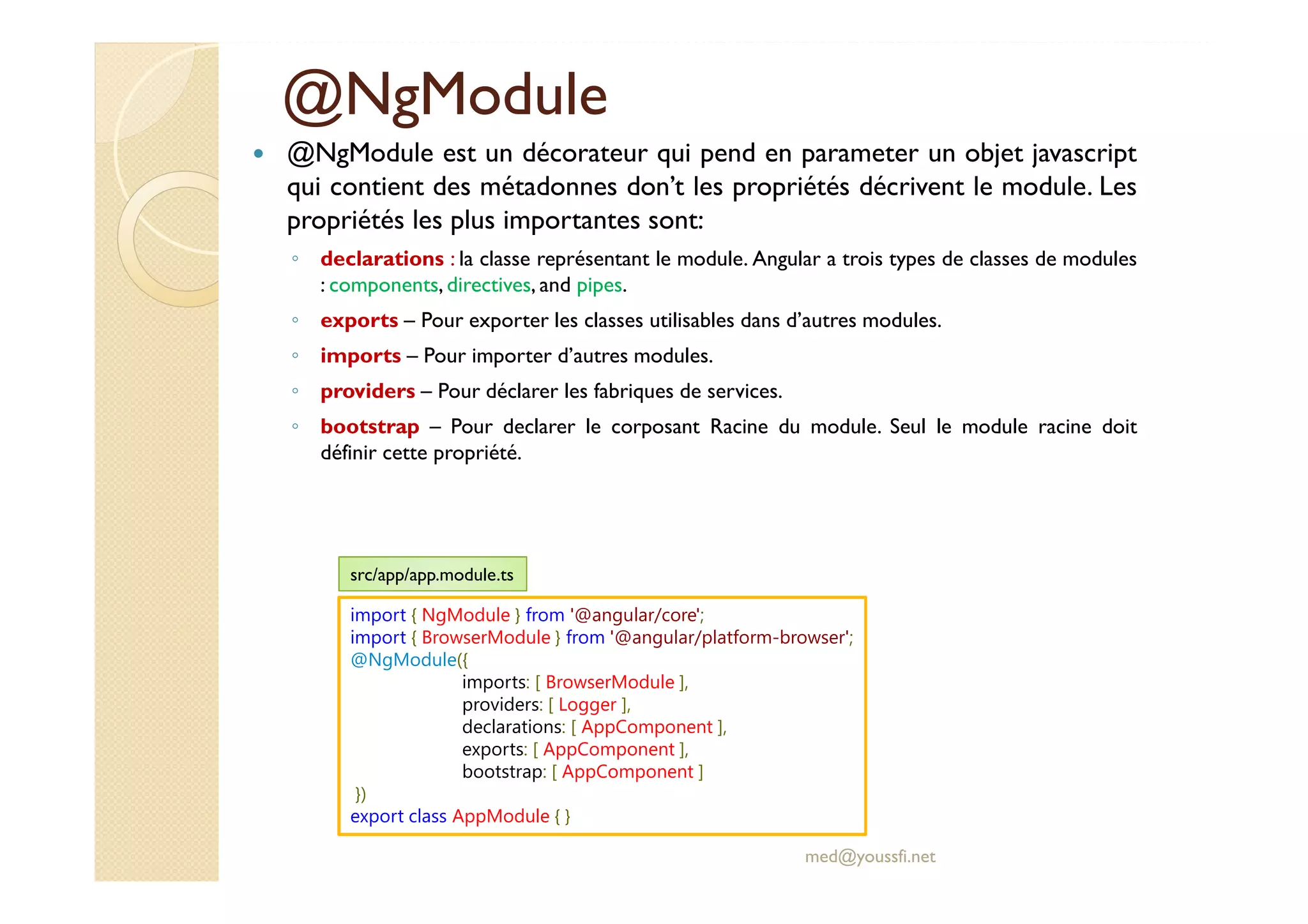 @NgModule
@NgModule est un décorateur qui pend en parameter un objet javascript
qui contient des métadonnes don’t les propriétés décrivent le module. Les
propriétés les plus importantes sont:
◦ declarations : la classe représentant le module. Angular a trois types de classes de modules
: components, directives, and pipes.
◦ exports – Pour exporter les classes utilisables dans d’autres modules.
◦ imports – Pour importer d’autres modules.
◦ providers – Pour déclarer les fabriques de services.
◦ bootstrap – Pour declarer le corposant Racine du module. Seul le module racine doit
définir cette propriété.
med@youssfi.net
import { NgModule } from '@angular/core';
import { BrowserModule } from '@angular/platform-browser';
@NgModule({
imports: [ BrowserModule ],
providers: [ Logger ],
declarations: [ AppComponent ],
exports: [ AppComponent ],
bootstrap: [ AppComponent ]
})
export class AppModule { }
src/app/app.module.ts
 