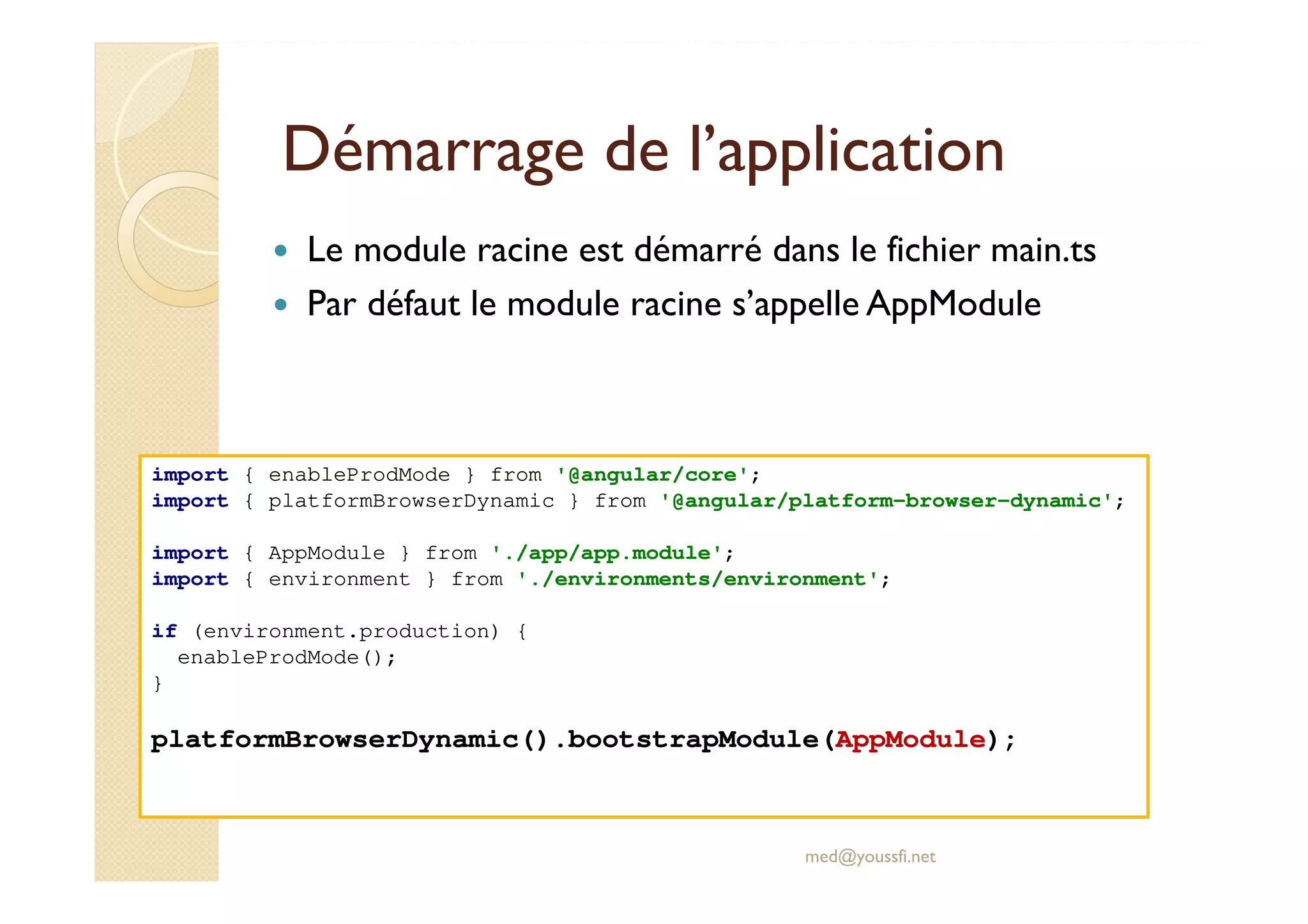 Démarrage de l’application
Le module racine est démarré dans le fichier main.ts
Par défaut le module racine s’appelle AppModule
med@youssfi.net
import { enableProdMode } from '@angular/core';
import { platformBrowserDynamic } from '@angular/platform-browser-dynamic';
import { AppModule } from './app/app.module';
import { environment } from './environments/environment';
if (environment.production) {
enableProdMode();
}
platformBrowserDynamic().bootstrapModule(AppModule);
 
