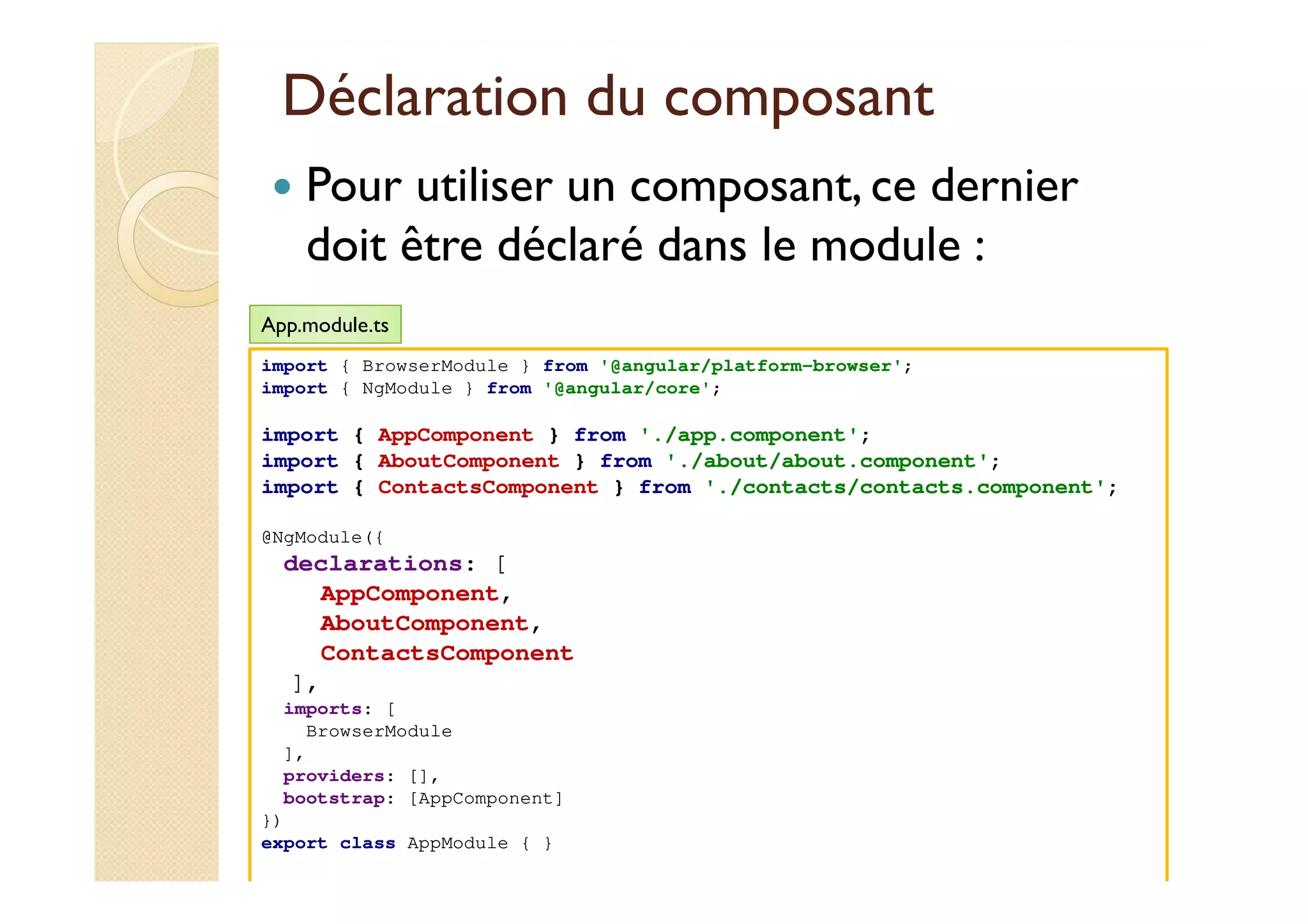 Déclaration du composant
Pour utiliser un composant, ce dernier
doit être déclaré dans le module :
med@youssfi.net
import { BrowserModule } from '@angular/platform-browser';
import { NgModule } from '@angular/core';
import { AppComponent } from './app.component';
import { AboutComponent } from './about/about.component';
import { ContactsComponent } from './contacts/contacts.component';
@NgModule({
declarations: [
AppComponent,
AboutComponent,
ContactsComponent
],
imports: [
BrowserModule
],
providers: [],
bootstrap: [AppComponent]
})
export class AppModule { }
App.module.ts
 