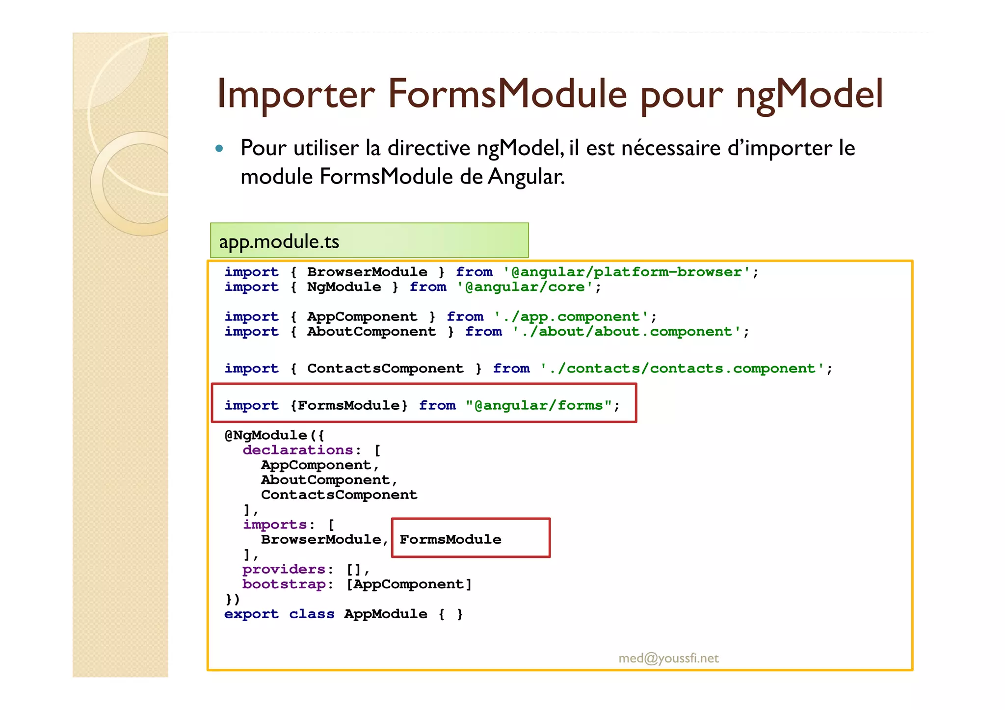 Importer FormsModule pour ngModel
import { BrowserModule } from '@angular/platform-browser';
import { NgModule } from '@angular/core';
import { AppComponent } from './app.component';
import { AboutComponent } from './about/about.component';
import { ContactsComponent } from './contacts/contacts.component';
import {FormsModule} from "@angular/forms";
@NgModule({
declarations: [
AppComponent,
AboutComponent,
ContactsComponent
],
imports: [
BrowserModule, FormsModule
],
providers: [],
bootstrap: [AppComponent]
})
export class AppModule { }
med@youssfi.net
Pour utiliser la directive ngModel, il est nécessaire d’importer le
module FormsModule de Angular.
app.module.ts
 