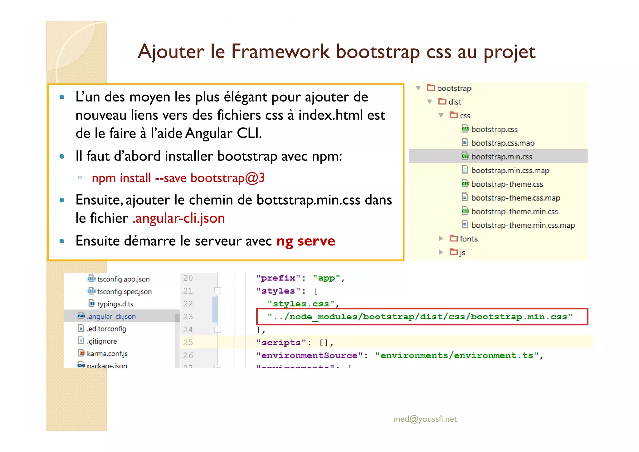 Ajouter le Framework bootstrap css au projet
L’un des moyen les plus élégant pour ajouter de
nouveau liens vers des fichiers css à index.html est
de le faire à l’aide Angular CLI.
Il faut d’abord installer bootstrap avec npm:
◦ npm install --save bootstrap@3
Ensuite, ajouter le chemin de bottstrap.min.css dans
le fichier .angular-cli.json
Ensuite démarre le serveur avec ng serve
med@youssfi.net
 