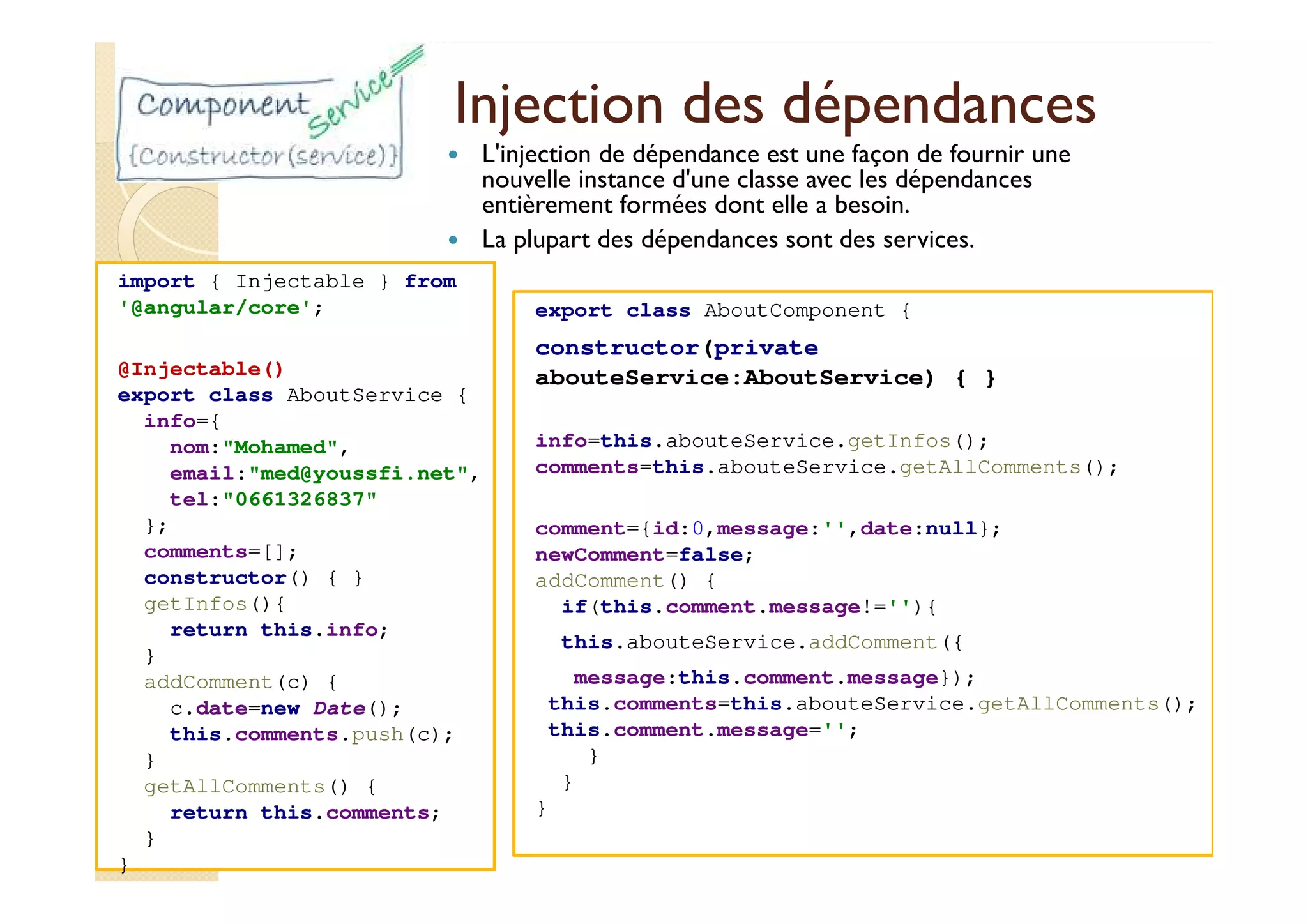 Injection des dépendances
L'injection de dépendance est une façon de fournir une
nouvelle instance d'une classe avec les dépendances
entièrement formées dont elle a besoin.
La plupart des dépendances sont des services.
import { Injectable } from
'@angular/core';
@Injectable()
export class AboutService {
info={
nom:"Mohamed",
email:"med@youssfi.net",
tel:"0661326837"
};
comments=[];
constructor() { }
getInfos(){
return this.info;
}
addComment(c) {
c.date=new Date();
this.comments.push(c);
}
getAllComments() {
return this.comments;
}
}
export class AboutComponent {
constructor(private
abouteService:AboutService) { }
info=this.abouteService.getInfos();
comments=this.abouteService.getAllComments();
comment={id:0,message:'',date:null};
newComment=false;
addComment() {
if(this.comment.message!=''){
this.abouteService.addComment({
message:this.comment.message});
this.comments=this.abouteService.getAllComments();
this.comment.message='';
}
}
}
 