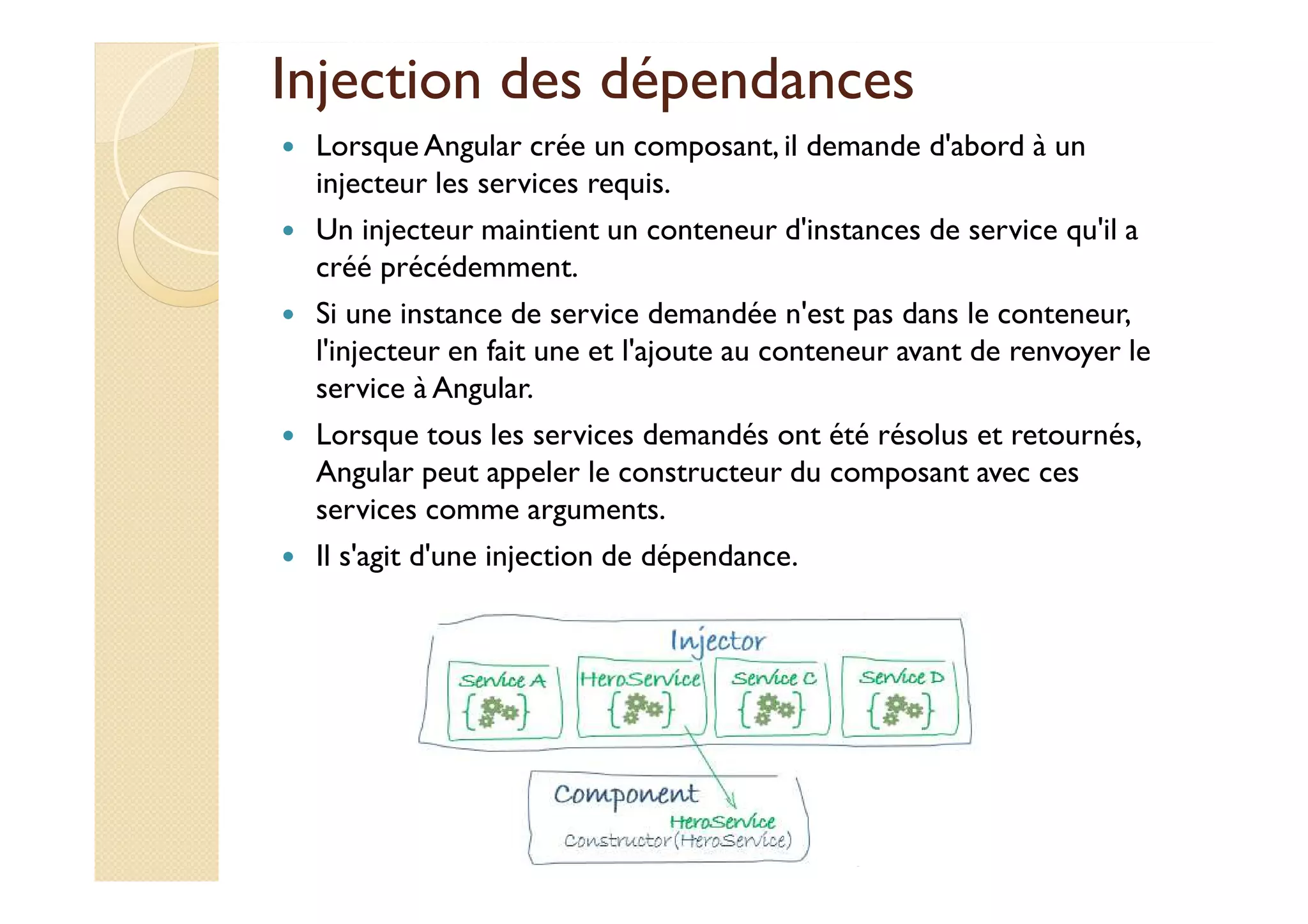 Injection des dépendances
Lorsque Angular crée un composant, il demande d'abord à un
injecteur les services requis.
Un injecteur maintient un conteneur d'instances de service qu'il a
créé précédemment.
Si une instance de service demandée n'est pas dans le conteneur,
l'injecteur en fait une et l'ajoute au conteneur avant de renvoyer le
service à Angular.
Lorsque tous les services demandés ont été résolus et retournés,
Angular peut appeler le constructeur du composant avec ces
services comme arguments.
Il s'agit d'une injection de dépendance.
med@youssfi.net
 