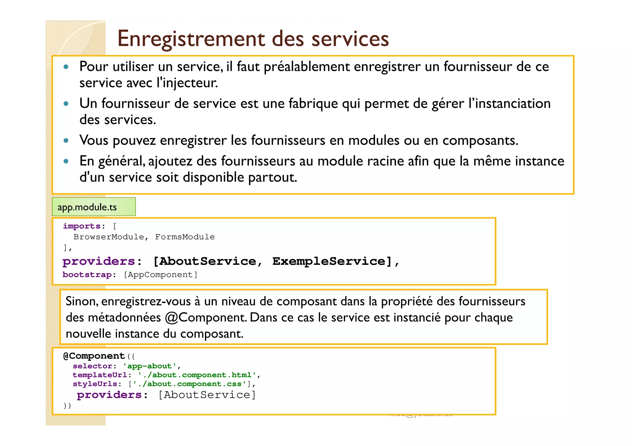 Enregistrement des services
Pour utiliser un service, il faut préalablement enregistrer un fournisseur de ce
service avec l'injecteur.
Un fournisseur de service est une fabrique qui permet de gérer l’instanciation
des services.
Vous pouvez enregistrer les fournisseurs en modules ou en composants.
En général, ajoutez des fournisseurs au module racine afin que la même instance
d'un service soit disponible partout.
med@youssfi.net
imports: [
BrowserModule, FormsModule
],
providers: [AboutService, ExempleService],
bootstrap: [AppComponent]
app.module.ts
Sinon, enregistrez-vous à un niveau de composant dans la propriété des fournisseurs
des métadonnées @Component. Dans ce cas le service est instancié pour chaque
nouvelle instance du composant.
@Component({
selector: 'app-about',
templateUrl: './about.component.html',
styleUrls: ['./about.component.css'],
providers: [AboutService]
})
 