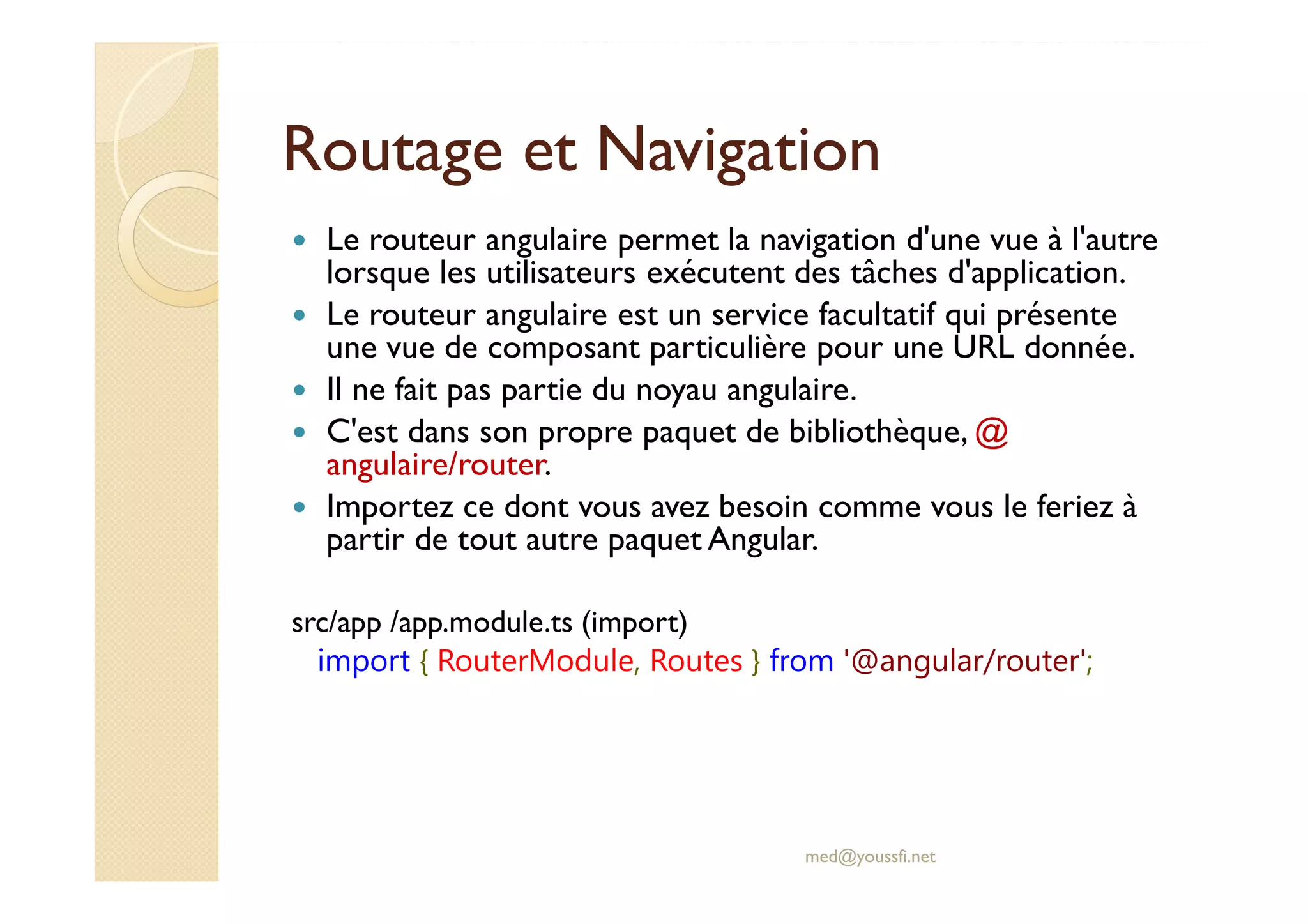 Routage et Navigation
Le routeur angulaire permet la navigation d'une vue à l'autre
lorsque les utilisateurs exécutent des tâches d'application.
Le routeur angulaire est un service facultatif qui présente
une vue de composant particulière pour une URL donnée.
Il ne fait pas partie du noyau angulaire.
C'est dans son propre paquet de bibliothèque, @
angulaire/router.
Importez ce dont vous avez besoin comme vous le feriez à
partir de tout autre paquet Angular.
src/app /app.module.ts (import)
import { RouterModule, Routes } from '@angular/router';
med@youssfi.net
 