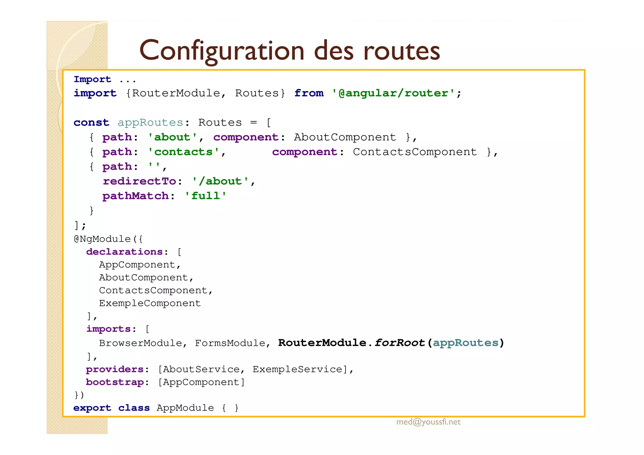 Configuration des routes
Import ...
import {RouterModule, Routes} from '@angular/router';
const appRoutes: Routes = [
{ path: 'about', component: AboutComponent },
{ path: 'contacts', component: ContactsComponent },
{ path: '',
redirectTo: '/about',
pathMatch: 'full'
}
];
@NgModule({
declarations: [
AppComponent,
AboutComponent,
ContactsComponent,
ExempleComponent
],
imports: [
BrowserModule, FormsModule, RouterModule.forRoot(appRoutes)
],
providers: [AboutService, ExempleService],
bootstrap: [AppComponent]
})
export class AppModule { }
med@youssfi.net
 