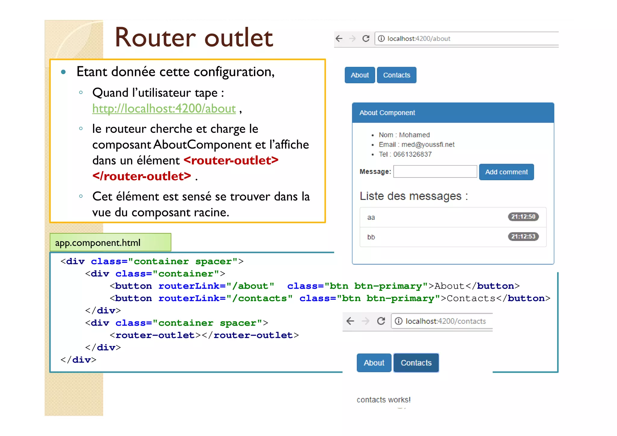 Router outlet
Etant donnée cette configuration,
◦ Quand l’utilisateur tape :
http://localhost:4200/about ,
◦ le routeur cherche et charge le
composant AboutComponent et l’affiche
dans un élément <router-outlet>
</router-outlet> .
◦ Cet élément est sensé se trouver dans la
vue du composant racine.
med@youssfi.net
<div class="container spacer">
<div class="container">
<button routerLink="/about" class="btn btn-primary">About</button>
<button routerLink="/contacts" class="btn btn-primary">Contacts</button>
</div>
<div class="container spacer">
<router-outlet></router-outlet>
</div>
</div>
app.component.html
 