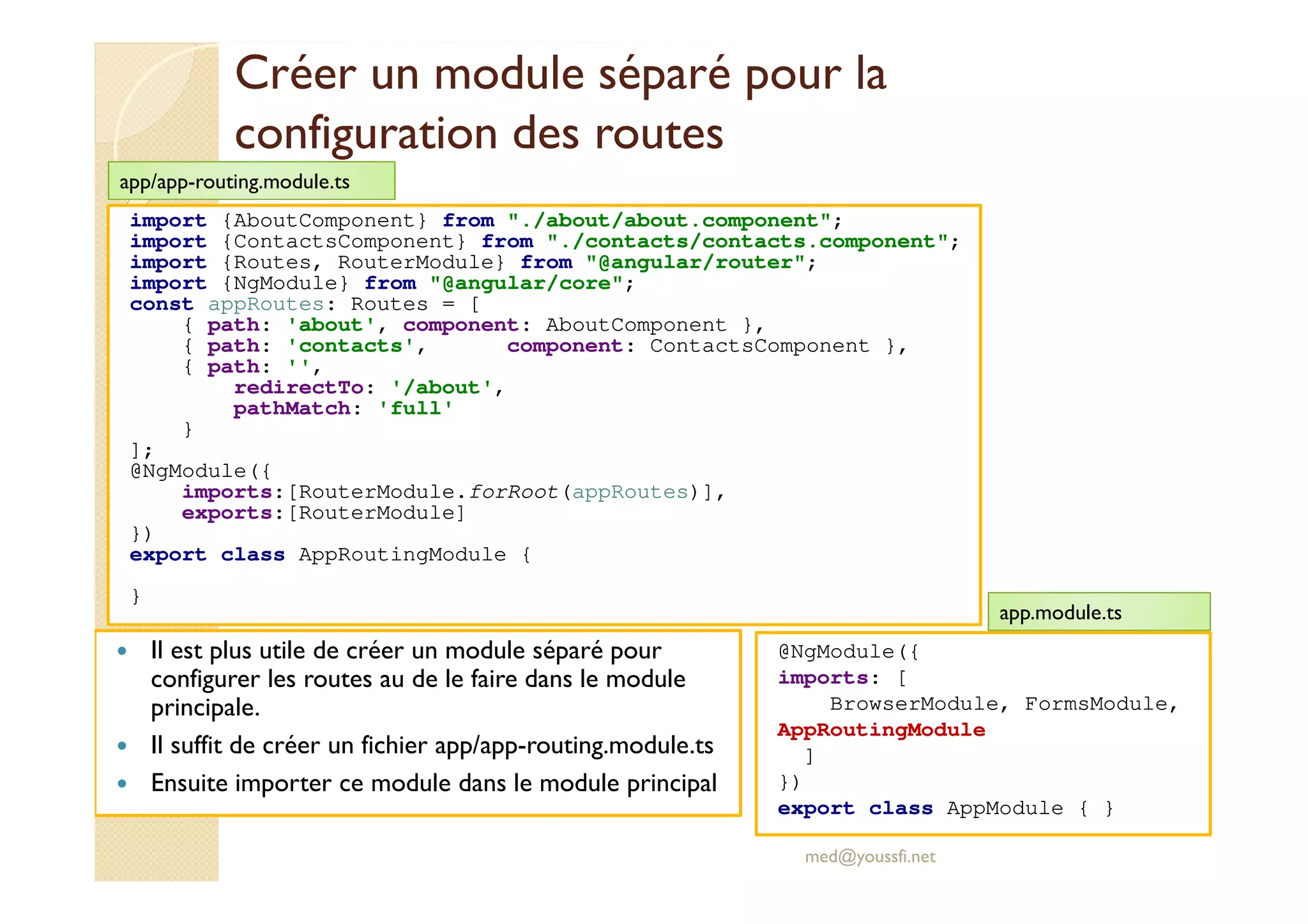 Créer un module séparé pour la
configuration des routes
Il est plus utile de créer un module séparé pour
configurer les routes au de le faire dans le module
principale.
Il suffit de créer un fichier app/app-routing.module.ts
Ensuite importer ce module dans le module principal
med@youssfi.net
import {AboutComponent} from "./about/about.component";
import {ContactsComponent} from "./contacts/contacts.component";
import {Routes, RouterModule} from "@angular/router";
import {NgModule} from "@angular/core";
const appRoutes: Routes = [
{ path: 'about', component: AboutComponent },
{ path: 'contacts', component: ContactsComponent },
{ path: '',
redirectTo: '/about',
pathMatch: 'full'
}
];
@NgModule({
imports:[RouterModule.forRoot(appRoutes)],
exports:[RouterModule]
})
export class AppRoutingModule {
}
app/app-routing.module.ts
@NgModule({
imports: [
BrowserModule, FormsModule,
AppRoutingModule
]
})
export class AppModule { }
app.module.ts
 