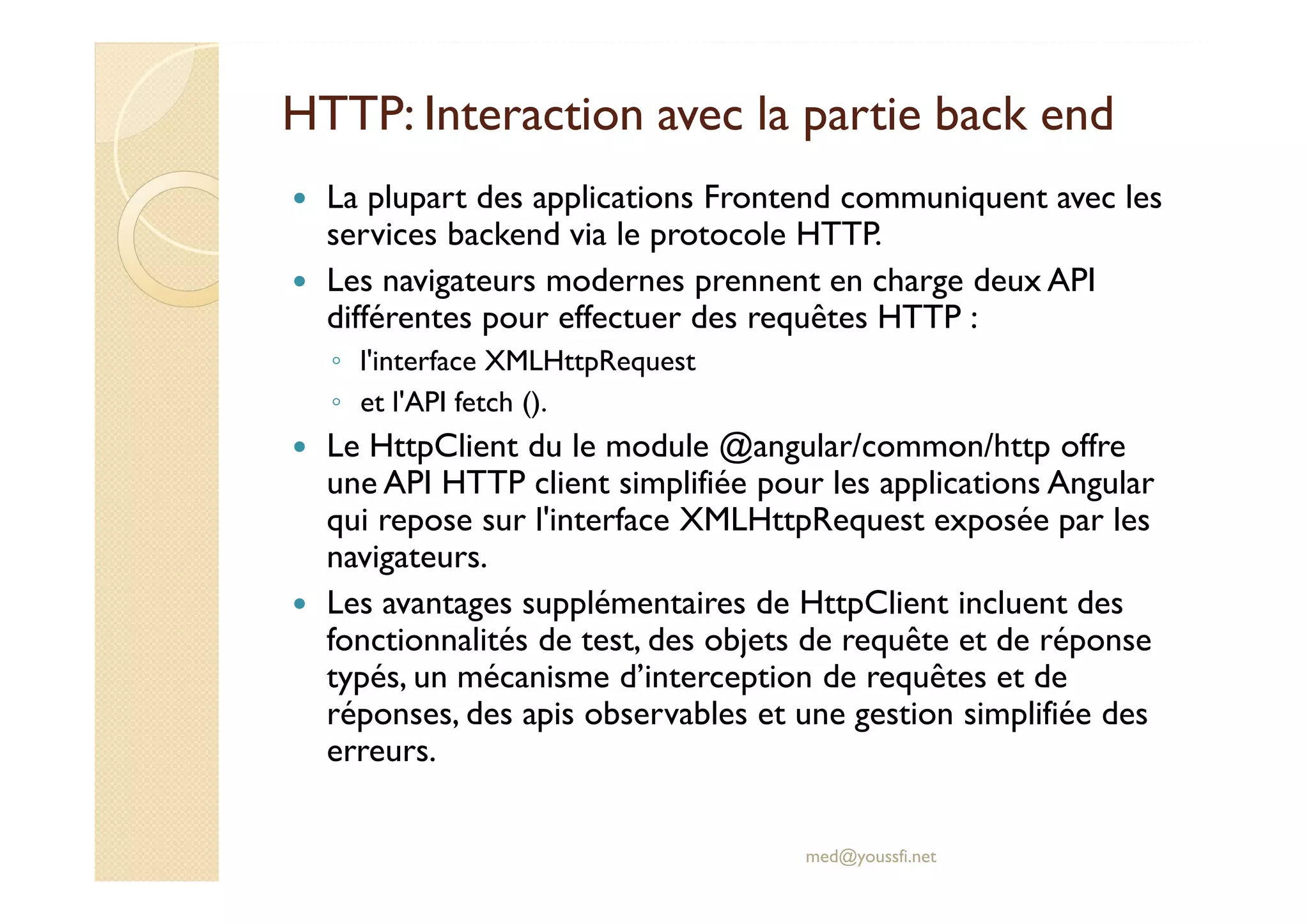 HTTP: Interaction avec la partie back end
La plupart des applications Frontend communiquent avec les
services backend via le protocole HTTP.
Les navigateurs modernes prennent en charge deux API
différentes pour effectuer des requêtes HTTP :
◦ l'interface XMLHttpRequest
◦ et l'API fetch ().
Le HttpClient du le module @angular/common/http offre
une API HTTP client simplifiée pour les applications Angular
qui repose sur l'interface XMLHttpRequest exposée par les
navigateurs.
Les avantages supplémentaires de HttpClient incluent des
fonctionnalités de test, des objets de requête et de réponse
typés, un mécanisme d’interception de requêtes et de
réponses, des apis observables et une gestion simplifiée des
erreurs.
med@youssfi.net
 