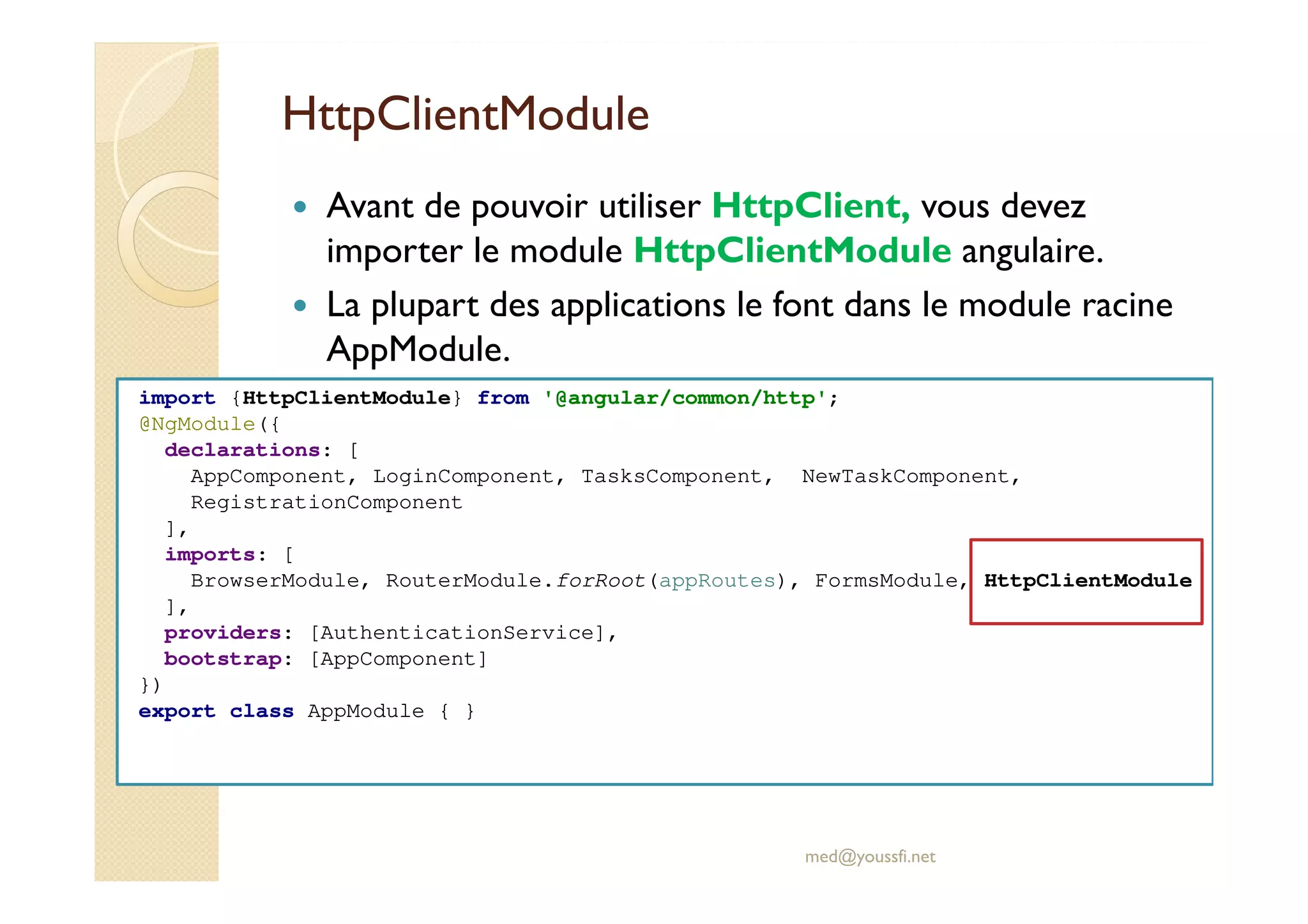 HttpClientModule
Avant de pouvoir utiliser HttpClient, vous devez
importer le module HttpClientModule angulaire.
La plupart des applications le font dans le module racine
AppModule.
med@youssfi.net
import {HttpClientModule} from '@angular/common/http';
@NgModule({
declarations: [
AppComponent, LoginComponent, TasksComponent, NewTaskComponent,
RegistrationComponent
],
imports: [
BrowserModule, RouterModule.forRoot(appRoutes), FormsModule, HttpClientModule
],
providers: [AuthenticationService],
bootstrap: [AppComponent]
})
export class AppModule { }
 