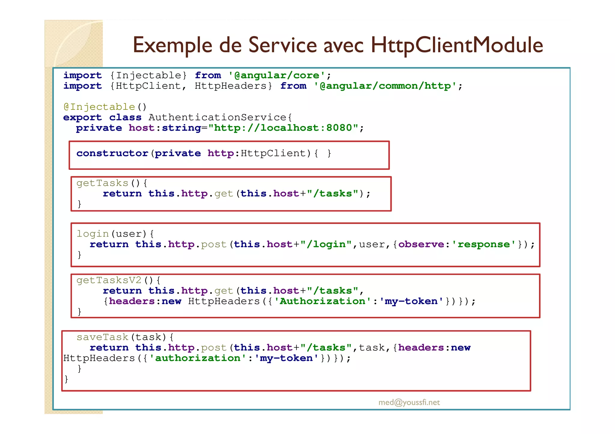 Exemple de Service avec HttpClientModule
import {Injectable} from '@angular/core';
import {HttpClient, HttpHeaders} from '@angular/common/http';
@Injectable()
export class AuthenticationService{
private host:string="http://localhost:8080";
constructor(private http:HttpClient){ }
getTasks(){
return this.http.get(this.host+"/tasks");
}
login(user){
return this.http.post(this.host+"/login",user,{observe:'response'});
}
getTasksV2(){
return this.http.get(this.host+"/tasks",
{headers:new HttpHeaders({'Authorization':'my-token'})});
}
saveTask(task){
return this.http.post(this.host+"/tasks",task,{headers:new
HttpHeaders({'authorization':'my-token'})});
}
}
med@youssfi.net
 