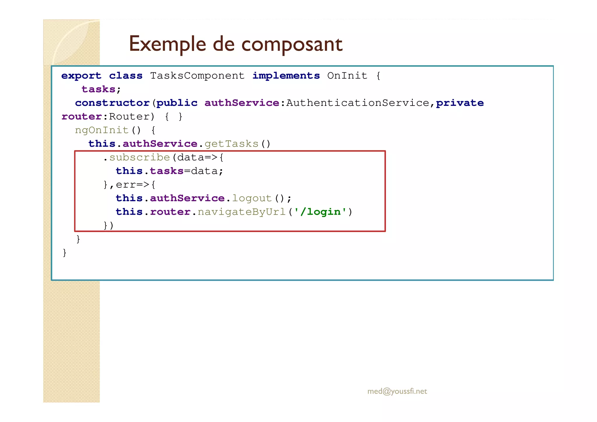 Exemple de composant
export class TasksComponent implements OnInit {
tasks;
constructor(public authService:AuthenticationService,private
router:Router) { }
ngOnInit() {
this.authService.getTasks()
.subscribe(data=>{
this.tasks=data;
},err=>{
this.authService.logout();
this.router.navigateByUrl('/login')
})
}
}
med@youssfi.net
 