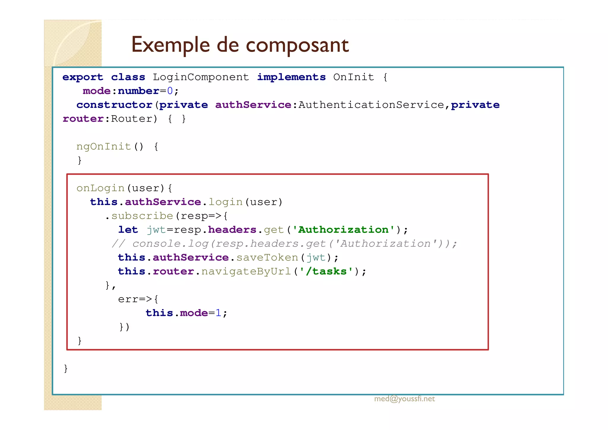 Exemple de composant
export class LoginComponent implements OnInit {
mode:number=0;
constructor(private authService:AuthenticationService,private
router:Router) { }
ngOnInit() {
}
onLogin(user){
this.authService.login(user)
.subscribe(resp=>{
let jwt=resp.headers.get('Authorization');
// console.log(resp.headers.get('Authorization'));
this.authService.saveToken(jwt);
this.router.navigateByUrl('/tasks');
},
err=>{
this.mode=1;
})
}
}
med@youssfi.net
 