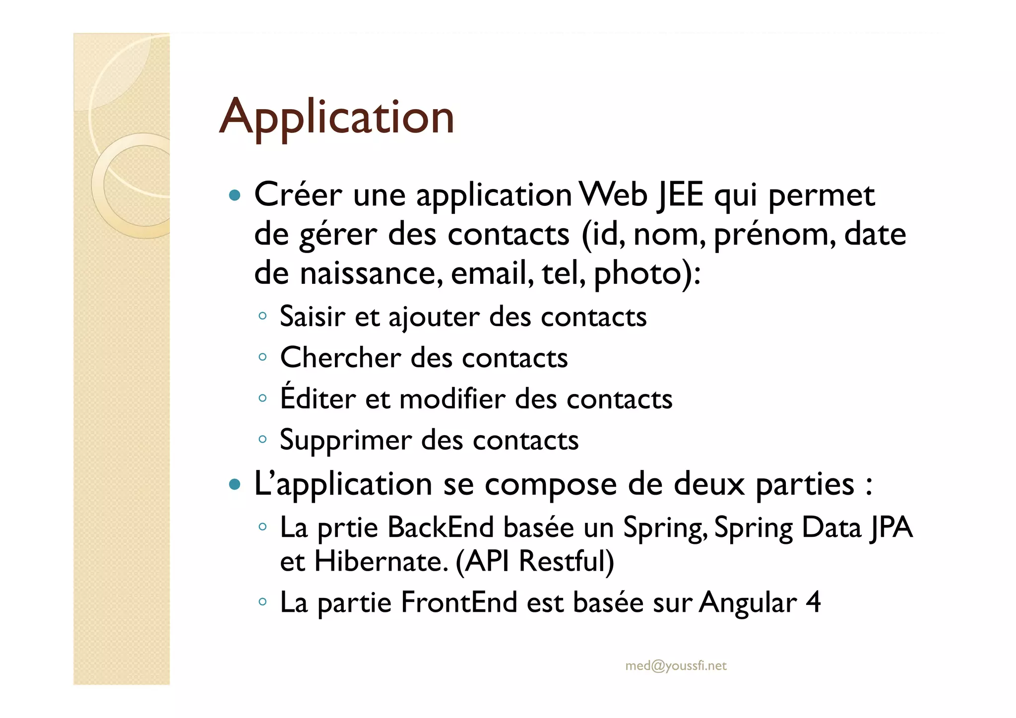 Application
Créer une applicationWeb JEE qui permet
de gérer des contacts (id, nom, prénom, date
de naissance, email, tel, photo):
◦ Saisir et ajouter des contacts
◦ Chercher des contacts
◦ Éditer et modifier des contacts
◦ Supprimer des contacts
L’application se compose de deux parties :
◦ La prtie BackEnd basée un Spring, Spring Data JPA
et Hibernate. (API Restful)
◦ La partie FrontEnd est basée sur Angular 4
med@youssfi.net
 
