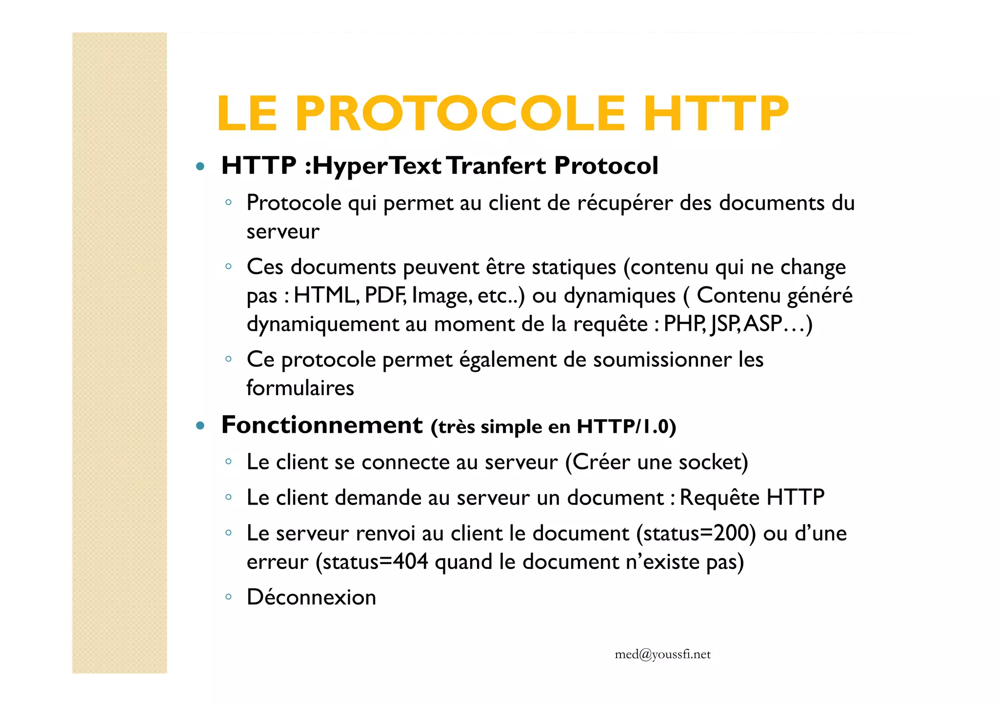 med@youssfi.net
LE PROTOCOLE HTTP
HTTP :HyperTextTranfert Protocol
◦ Protocole qui permet au client de récupérer des documents du
serveur
◦ Ces documents peuvent être statiques (contenu qui ne change
pas : HTML, PDF, Image, etc..) ou dynamiques ( Contenu généré
dynamiquement au moment de la requête : PHP, JSP,ASP…)
◦ Ce protocole permet également de soumissionner les
formulaires
Fonctionnement (très simple en HTTP/1.0)
◦ Le client se connecte au serveur (Créer une socket)
◦ Le client demande au serveur un document : Requête HTTP
◦ Le serveur renvoi au client le document (status=200) ou d’une
erreur (status=404 quand le document n’existe pas)
◦ Déconnexion
 