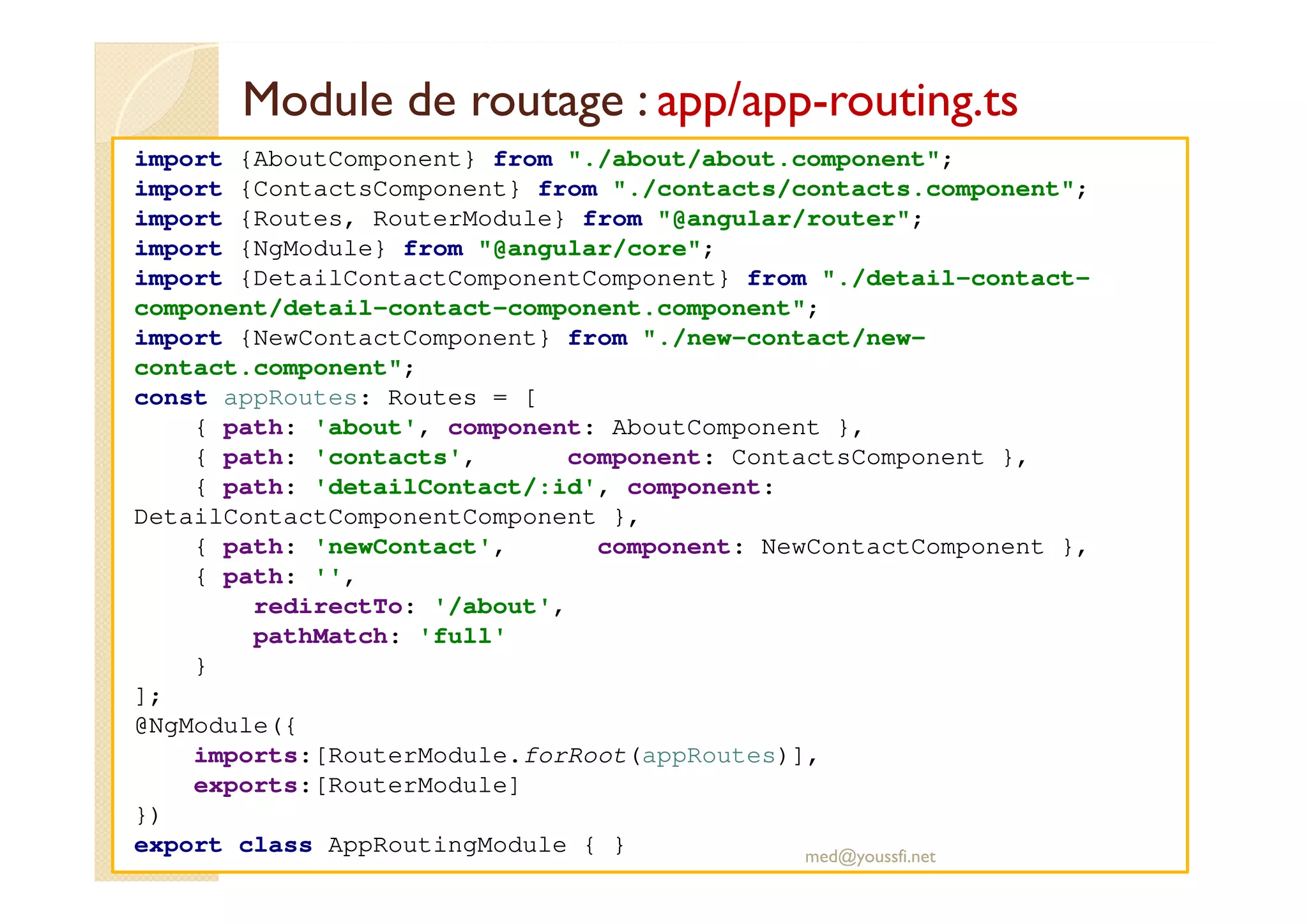 Module de routage : app/app-routing.ts
import {AboutComponent} from "./about/about.component";
import {ContactsComponent} from "./contacts/contacts.component";
import {Routes, RouterModule} from "@angular/router";
import {NgModule} from "@angular/core";
import {DetailContactComponentComponent} from "./detail-contact-
component/detail-contact-component.component";
import {NewContactComponent} from "./new-contact/new-
contact.component";
const appRoutes: Routes = [
{ path: 'about', component: AboutComponent },
{ path: 'contacts', component: ContactsComponent },
{ path: 'detailContact/:id', component:
DetailContactComponentComponent },
{ path: 'newContact', component: NewContactComponent },
{ path: '',
redirectTo: '/about',
pathMatch: 'full'
}
];
@NgModule({
imports:[RouterModule.forRoot(appRoutes)],
exports:[RouterModule]
})
export class AppRoutingModule { } med@youssfi.net
 
