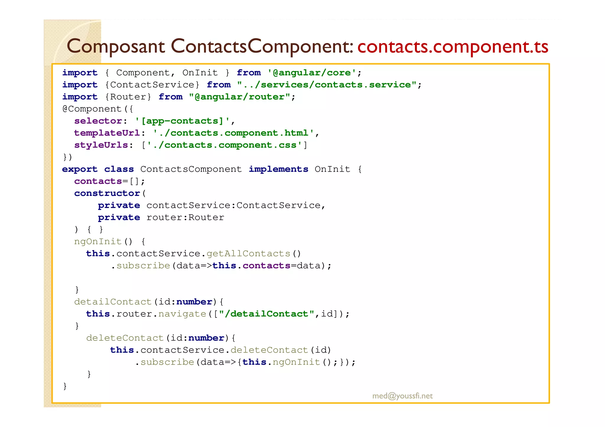 Composant ContactsComponent: contacts.component.ts
import { Component, OnInit } from '@angular/core';
import {ContactService} from "../services/contacts.service";
import {Router} from "@angular/router";
@Component({
selector: '[app-contacts]',
templateUrl: './contacts.component.html',
styleUrls: ['./contacts.component.css']
})
export class ContactsComponent implements OnInit {
contacts=[];
constructor(
private contactService:ContactService,
private router:Router
) { }
ngOnInit() {
this.contactService.getAllContacts()
.subscribe(data=>this.contacts=data);
}
detailContact(id:number){
this.router.navigate(["/detailContact",id]);
}
deleteContact(id:number){
this.contactService.deleteContact(id)
.subscribe(data=>{this.ngOnInit();});
}
}
med@youssfi.net
 