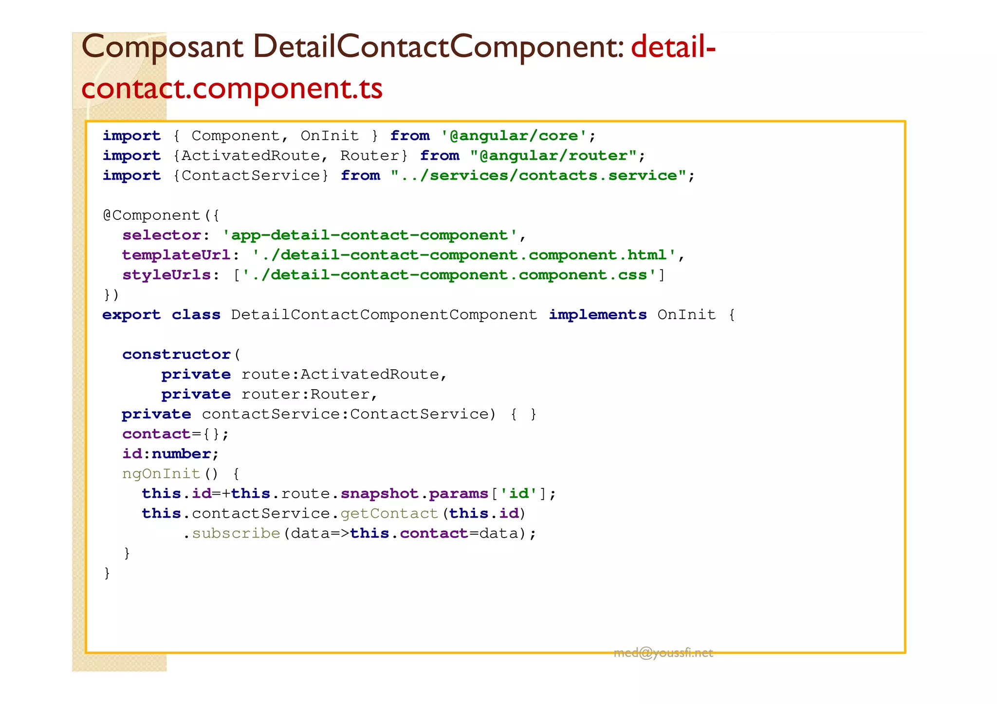 Composant DetailContactComponent: detail-
contact.component.ts
import { Component, OnInit } from '@angular/core';
import {ActivatedRoute, Router} from "@angular/router";
import {ContactService} from "../services/contacts.service";
@Component({
selector: 'app-detail-contact-component',
templateUrl: './detail-contact-component.component.html',
styleUrls: ['./detail-contact-component.component.css']
})
export class DetailContactComponentComponent implements OnInit {
constructor(
private route:ActivatedRoute,
private router:Router,
private contactService:ContactService) { }
contact={};
id:number;
ngOnInit() {
this.id=+this.route.snapshot.params['id'];
this.contactService.getContact(this.id)
.subscribe(data=>this.contact=data);
}
}
med@youssfi.net
 
