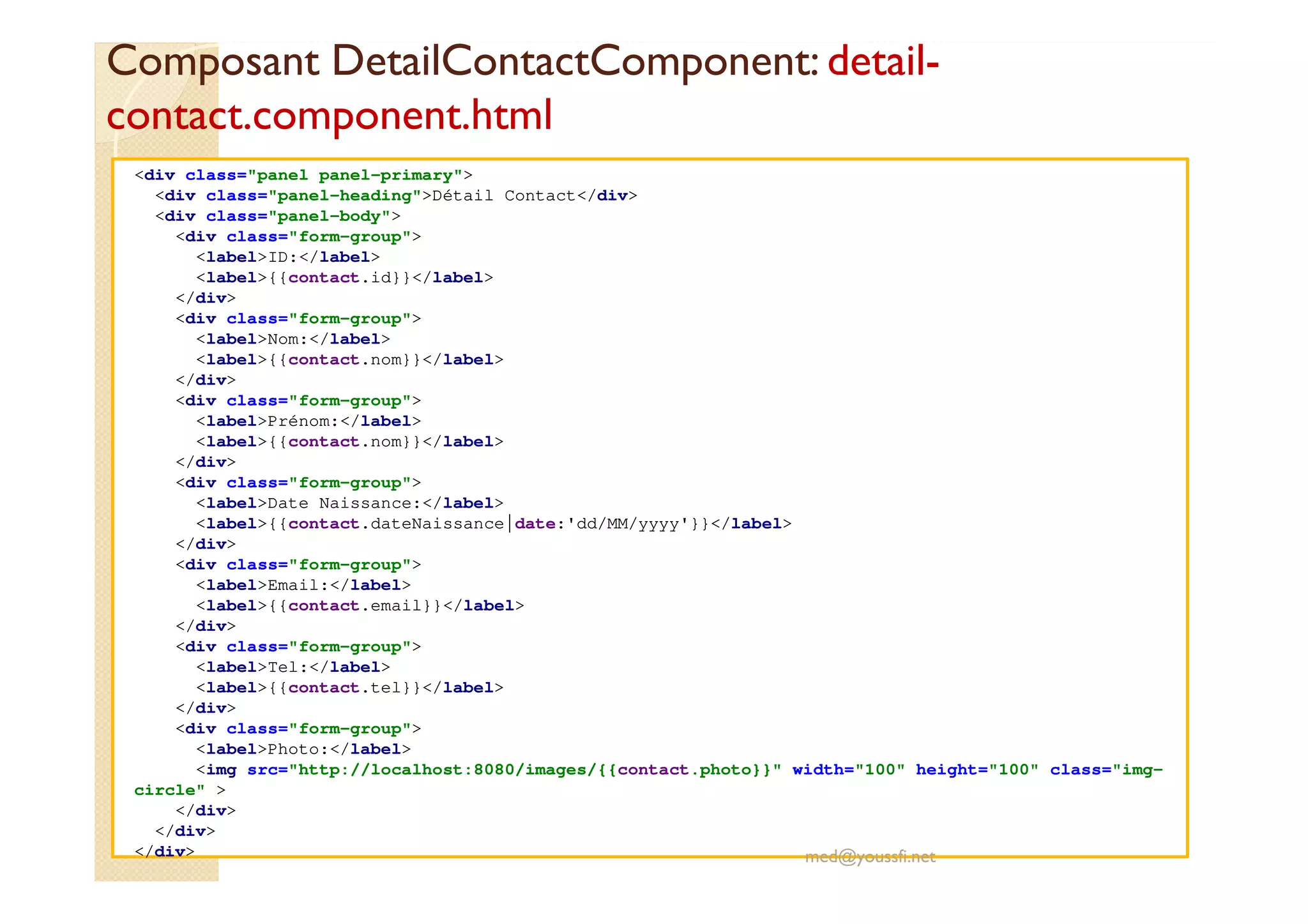 Composant DetailContactComponent: detail-
contact.component.html
<div class="panel panel-primary">
<div class="panel-heading">Détail Contact</div>
<div class="panel-body">
<div class="form-group">
<label>ID:</label>
<label>{{contact.id}}</label>
</div>
<div class="form-group">
<label>Nom:</label>
<label>{{contact.nom}}</label>
</div>
<div class="form-group">
<label>Prénom:</label>
<label>{{contact.nom}}</label>
</div>
<div class="form-group">
<label>Date Naissance:</label>
<label>{{contact.dateNaissance|date:'dd/MM/yyyy'}}</label>
</div>
<div class="form-group">
<label>Email:</label>
<label>{{contact.email}}</label>
</div>
<div class="form-group">
<label>Tel:</label>
<label>{{contact.tel}}</label>
</div>
<div class="form-group">
<label>Photo:</label>
<img src="http://localhost:8080/images/{{contact.photo}}" width="100" height="100" class="img-
circle" >
</div>
</div>
</div> med@youssfi.net
 