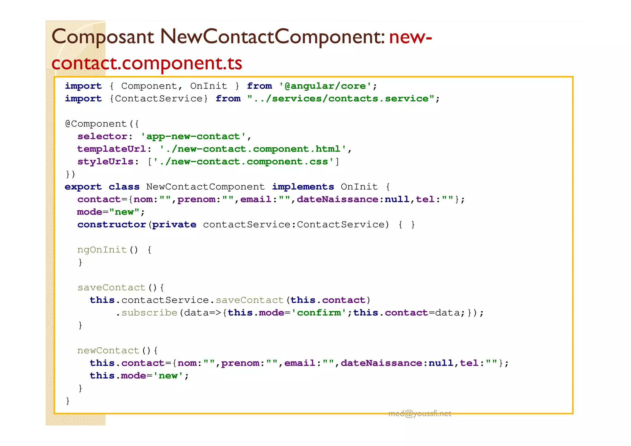 Composant NewContactComponent: new-
contact.component.ts
import { Component, OnInit } from '@angular/core';
import {ContactService} from "../services/contacts.service";
@Component({
selector: 'app-new-contact',
templateUrl: './new-contact.component.html',
styleUrls: ['./new-contact.component.css']
})
export class NewContactComponent implements OnInit {
contact={nom:"",prenom:"",email:"",dateNaissance:null,tel:""};
mode="new";
constructor(private contactService:ContactService) { }
ngOnInit() {
}
saveContact(){
this.contactService.saveContact(this.contact)
.subscribe(data=>{this.mode='confirm';this.contact=data;});
}
newContact(){
this.contact={nom:"",prenom:"",email:"",dateNaissance:null,tel:""};
this.mode='new';
}
}
med@youssfi.net
 